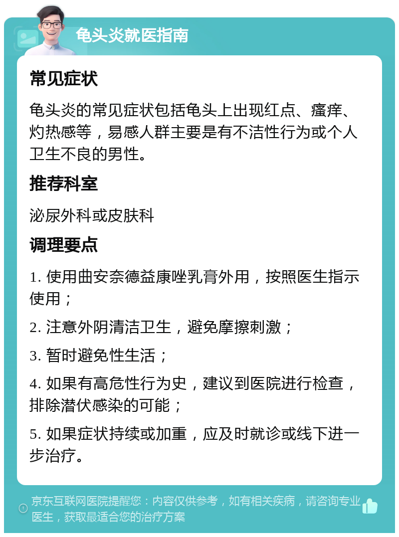 龟头炎就医指南 常见症状 龟头炎的常见症状包括龟头上出现红点、瘙痒、灼热感等，易感人群主要是有不洁性行为或个人卫生不良的男性。 推荐科室 泌尿外科或皮肤科 调理要点 1. 使用曲安奈德益康唑乳膏外用，按照医生指示使用； 2. 注意外阴清洁卫生，避免摩擦刺激； 3. 暂时避免性生活； 4. 如果有高危性行为史，建议到医院进行检查，排除潜伏感染的可能； 5. 如果症状持续或加重，应及时就诊或线下进一步治疗。