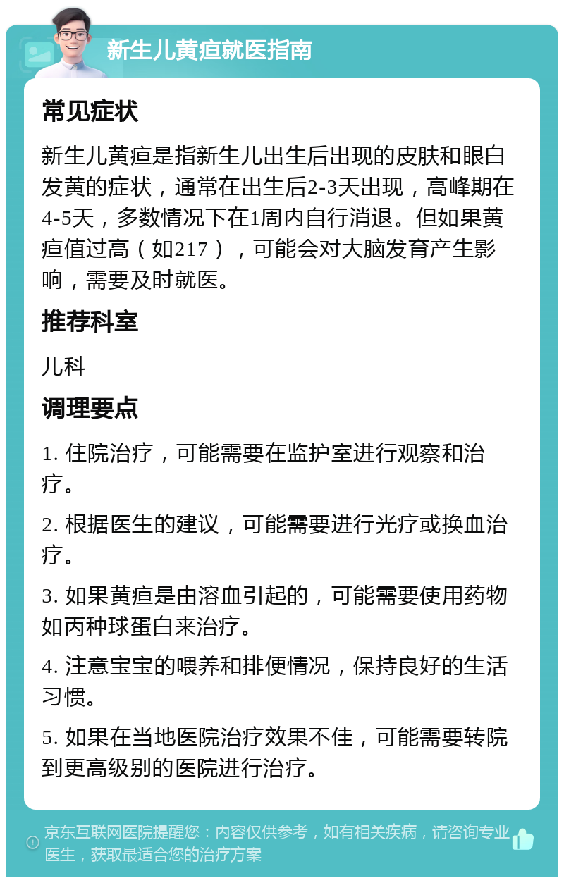 新生儿黄疸就医指南 常见症状 新生儿黄疸是指新生儿出生后出现的皮肤和眼白发黄的症状，通常在出生后2-3天出现，高峰期在4-5天，多数情况下在1周内自行消退。但如果黄疸值过高（如217），可能会对大脑发育产生影响，需要及时就医。 推荐科室 儿科 调理要点 1. 住院治疗，可能需要在监护室进行观察和治疗。 2. 根据医生的建议，可能需要进行光疗或换血治疗。 3. 如果黄疸是由溶血引起的，可能需要使用药物如丙种球蛋白来治疗。 4. 注意宝宝的喂养和排便情况，保持良好的生活习惯。 5. 如果在当地医院治疗效果不佳，可能需要转院到更高级别的医院进行治疗。