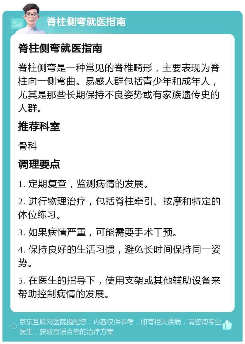 脊柱侧弯就医指南 脊柱侧弯就医指南 脊柱侧弯是一种常见的脊椎畸形，主要表现为脊柱向一侧弯曲。易感人群包括青少年和成年人，尤其是那些长期保持不良姿势或有家族遗传史的人群。 推荐科室 骨科 调理要点 1. 定期复查，监测病情的发展。 2. 进行物理治疗，包括脊柱牵引、按摩和特定的体位练习。 3. 如果病情严重，可能需要手术干预。 4. 保持良好的生活习惯，避免长时间保持同一姿势。 5. 在医生的指导下，使用支架或其他辅助设备来帮助控制病情的发展。