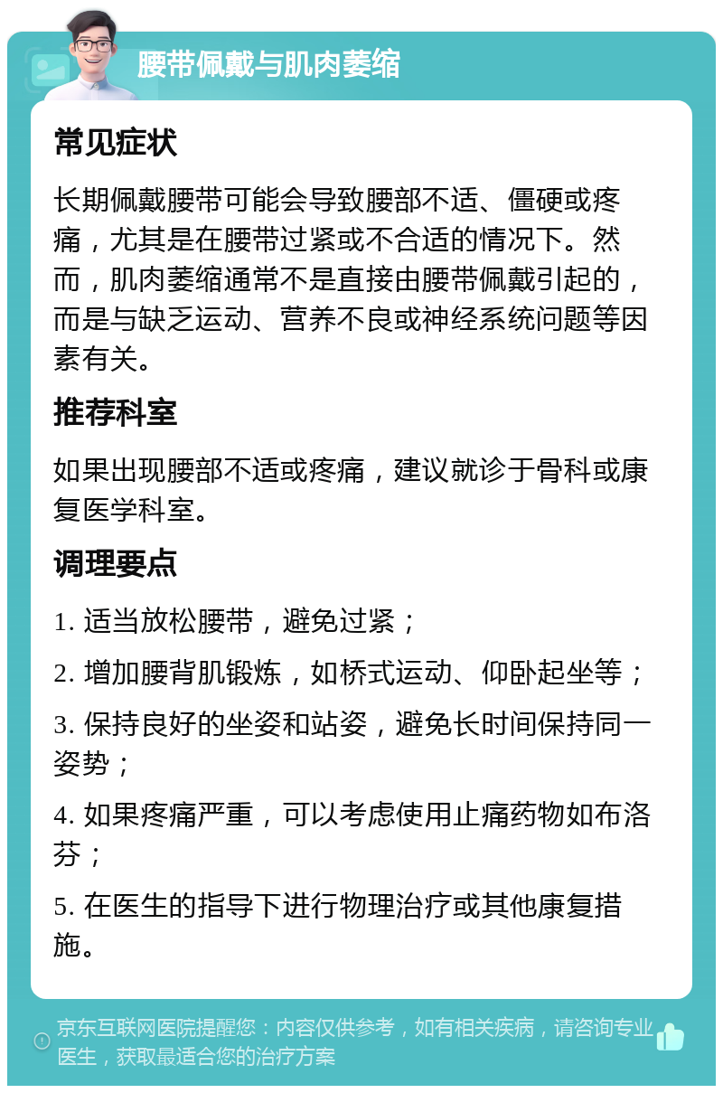 腰带佩戴与肌肉萎缩 常见症状 长期佩戴腰带可能会导致腰部不适、僵硬或疼痛，尤其是在腰带过紧或不合适的情况下。然而，肌肉萎缩通常不是直接由腰带佩戴引起的，而是与缺乏运动、营养不良或神经系统问题等因素有关。 推荐科室 如果出现腰部不适或疼痛，建议就诊于骨科或康复医学科室。 调理要点 1. 适当放松腰带，避免过紧； 2. 增加腰背肌锻炼，如桥式运动、仰卧起坐等； 3. 保持良好的坐姿和站姿，避免长时间保持同一姿势； 4. 如果疼痛严重，可以考虑使用止痛药物如布洛芬； 5. 在医生的指导下进行物理治疗或其他康复措施。