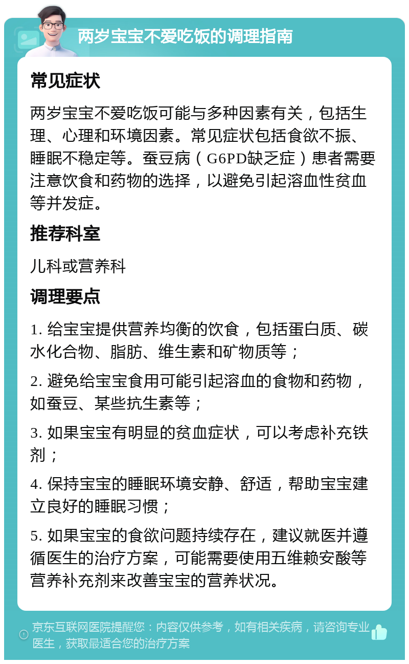 两岁宝宝不爱吃饭的调理指南 常见症状 两岁宝宝不爱吃饭可能与多种因素有关，包括生理、心理和环境因素。常见症状包括食欲不振、睡眠不稳定等。蚕豆病（G6PD缺乏症）患者需要注意饮食和药物的选择，以避免引起溶血性贫血等并发症。 推荐科室 儿科或营养科 调理要点 1. 给宝宝提供营养均衡的饮食，包括蛋白质、碳水化合物、脂肪、维生素和矿物质等； 2. 避免给宝宝食用可能引起溶血的食物和药物，如蚕豆、某些抗生素等； 3. 如果宝宝有明显的贫血症状，可以考虑补充铁剂； 4. 保持宝宝的睡眠环境安静、舒适，帮助宝宝建立良好的睡眠习惯； 5. 如果宝宝的食欲问题持续存在，建议就医并遵循医生的治疗方案，可能需要使用五维赖安酸等营养补充剂来改善宝宝的营养状况。