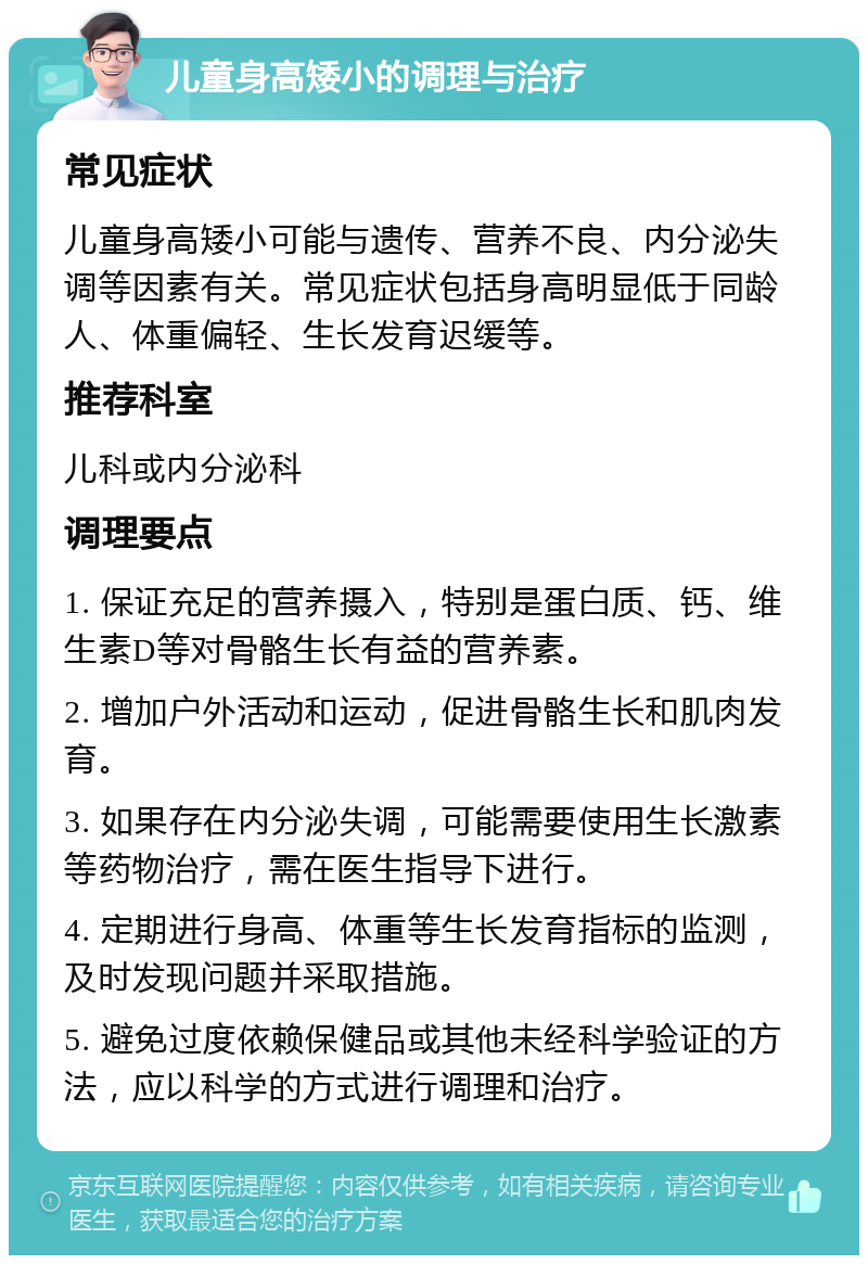 儿童身高矮小的调理与治疗 常见症状 儿童身高矮小可能与遗传、营养不良、内分泌失调等因素有关。常见症状包括身高明显低于同龄人、体重偏轻、生长发育迟缓等。 推荐科室 儿科或内分泌科 调理要点 1. 保证充足的营养摄入，特别是蛋白质、钙、维生素D等对骨骼生长有益的营养素。 2. 增加户外活动和运动，促进骨骼生长和肌肉发育。 3. 如果存在内分泌失调，可能需要使用生长激素等药物治疗，需在医生指导下进行。 4. 定期进行身高、体重等生长发育指标的监测，及时发现问题并采取措施。 5. 避免过度依赖保健品或其他未经科学验证的方法，应以科学的方式进行调理和治疗。