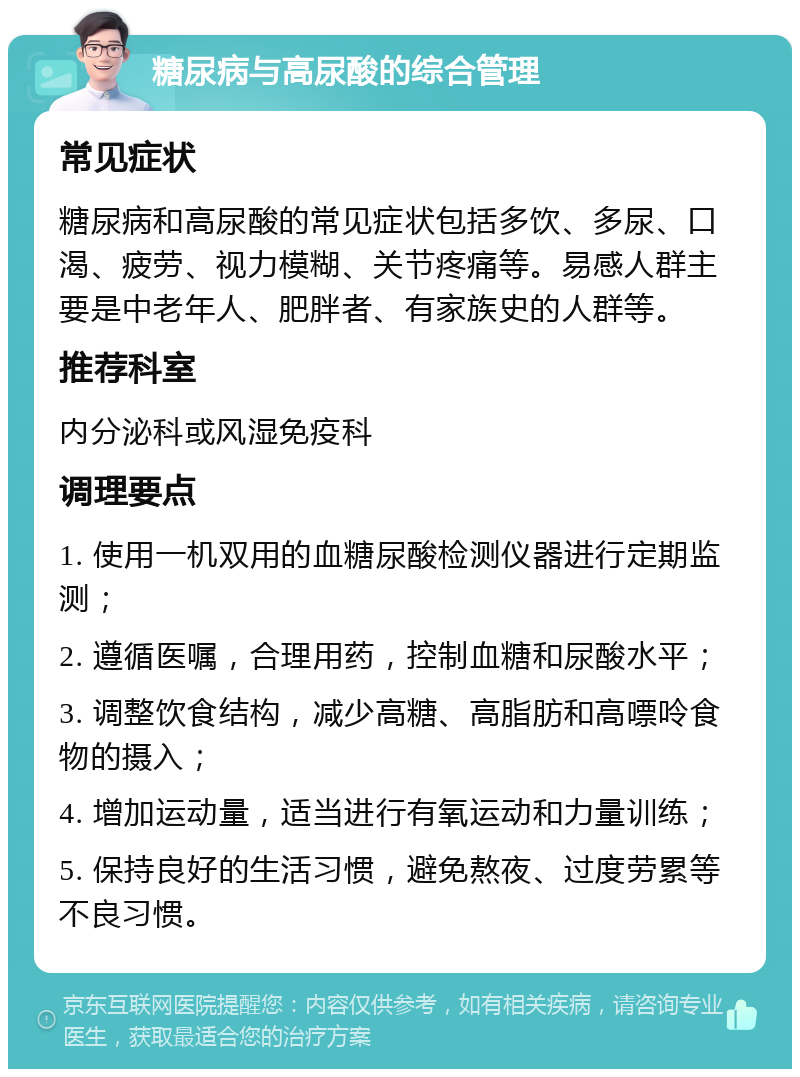 糖尿病与高尿酸的综合管理 常见症状 糖尿病和高尿酸的常见症状包括多饮、多尿、口渴、疲劳、视力模糊、关节疼痛等。易感人群主要是中老年人、肥胖者、有家族史的人群等。 推荐科室 内分泌科或风湿免疫科 调理要点 1. 使用一机双用的血糖尿酸检测仪器进行定期监测； 2. 遵循医嘱，合理用药，控制血糖和尿酸水平； 3. 调整饮食结构，减少高糖、高脂肪和高嘌呤食物的摄入； 4. 增加运动量，适当进行有氧运动和力量训练； 5. 保持良好的生活习惯，避免熬夜、过度劳累等不良习惯。