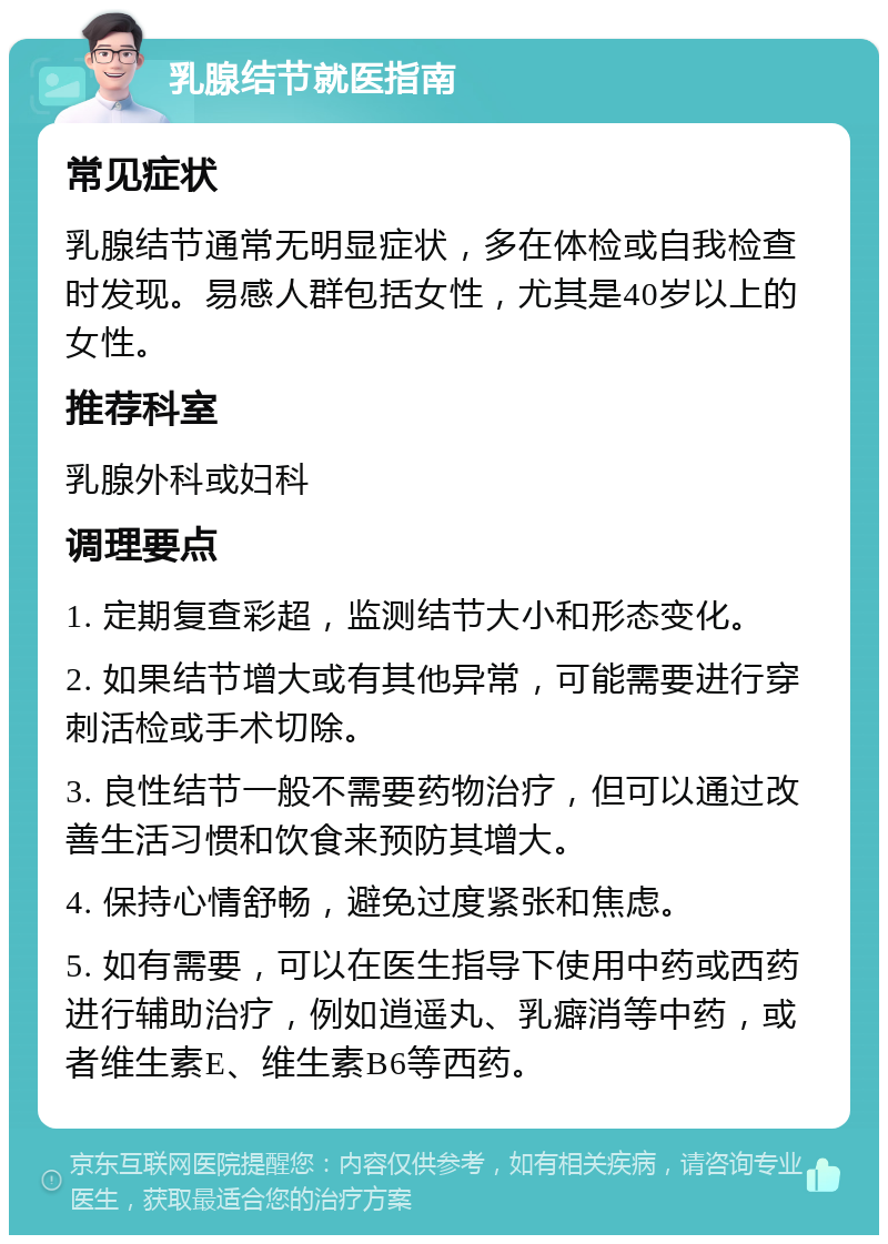 乳腺结节就医指南 常见症状 乳腺结节通常无明显症状，多在体检或自我检查时发现。易感人群包括女性，尤其是40岁以上的女性。 推荐科室 乳腺外科或妇科 调理要点 1. 定期复查彩超，监测结节大小和形态变化。 2. 如果结节增大或有其他异常，可能需要进行穿刺活检或手术切除。 3. 良性结节一般不需要药物治疗，但可以通过改善生活习惯和饮食来预防其增大。 4. 保持心情舒畅，避免过度紧张和焦虑。 5. 如有需要，可以在医生指导下使用中药或西药进行辅助治疗，例如逍遥丸、乳癖消等中药，或者维生素E、维生素B6等西药。