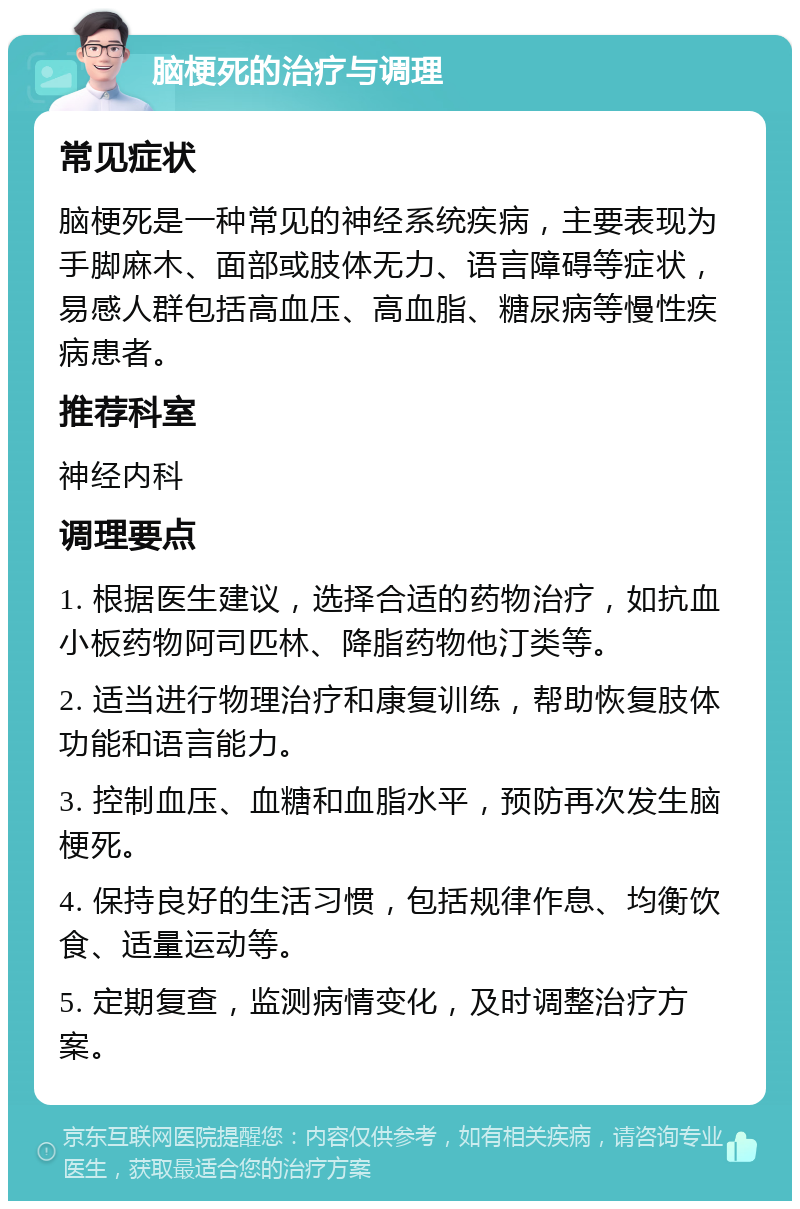 脑梗死的治疗与调理 常见症状 脑梗死是一种常见的神经系统疾病，主要表现为手脚麻木、面部或肢体无力、语言障碍等症状，易感人群包括高血压、高血脂、糖尿病等慢性疾病患者。 推荐科室 神经内科 调理要点 1. 根据医生建议，选择合适的药物治疗，如抗血小板药物阿司匹林、降脂药物他汀类等。 2. 适当进行物理治疗和康复训练，帮助恢复肢体功能和语言能力。 3. 控制血压、血糖和血脂水平，预防再次发生脑梗死。 4. 保持良好的生活习惯，包括规律作息、均衡饮食、适量运动等。 5. 定期复查，监测病情变化，及时调整治疗方案。