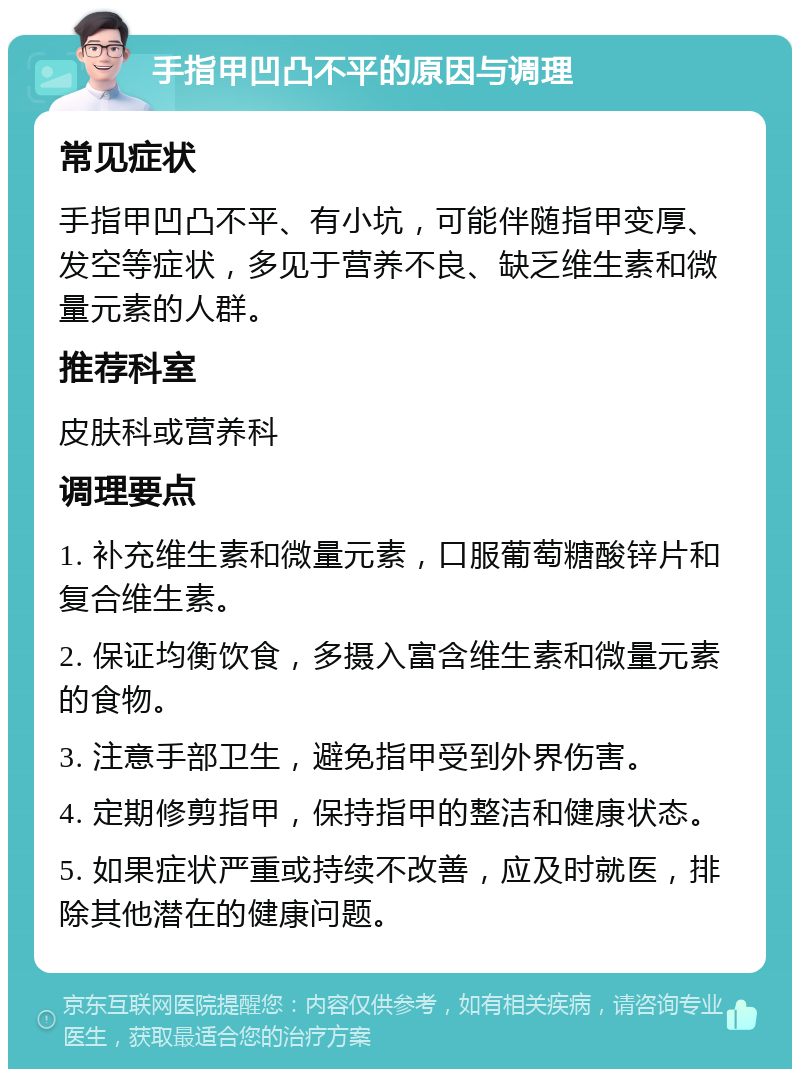 手指甲凹凸不平的原因与调理 常见症状 手指甲凹凸不平、有小坑，可能伴随指甲变厚、发空等症状，多见于营养不良、缺乏维生素和微量元素的人群。 推荐科室 皮肤科或营养科 调理要点 1. 补充维生素和微量元素，口服葡萄糖酸锌片和复合维生素。 2. 保证均衡饮食，多摄入富含维生素和微量元素的食物。 3. 注意手部卫生，避免指甲受到外界伤害。 4. 定期修剪指甲，保持指甲的整洁和健康状态。 5. 如果症状严重或持续不改善，应及时就医，排除其他潜在的健康问题。