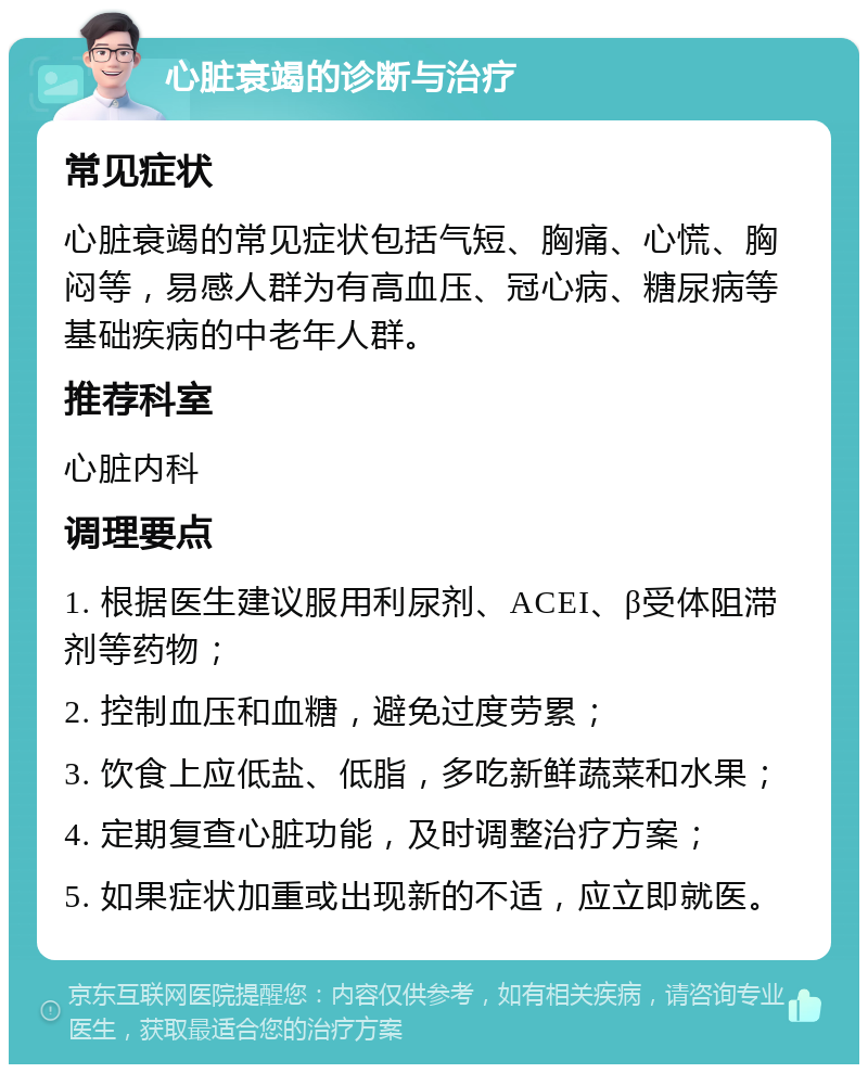 心脏衰竭的诊断与治疗 常见症状 心脏衰竭的常见症状包括气短、胸痛、心慌、胸闷等，易感人群为有高血压、冠心病、糖尿病等基础疾病的中老年人群。 推荐科室 心脏内科 调理要点 1. 根据医生建议服用利尿剂、ACEI、β受体阻滞剂等药物； 2. 控制血压和血糖，避免过度劳累； 3. 饮食上应低盐、低脂，多吃新鲜蔬菜和水果； 4. 定期复查心脏功能，及时调整治疗方案； 5. 如果症状加重或出现新的不适，应立即就医。