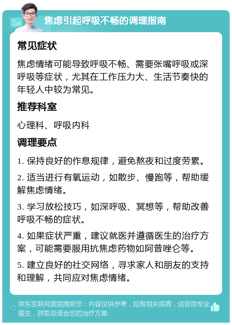 焦虑引起呼吸不畅的调理指南 常见症状 焦虑情绪可能导致呼吸不畅、需要张嘴呼吸或深呼吸等症状，尤其在工作压力大、生活节奏快的年轻人中较为常见。 推荐科室 心理科、呼吸内科 调理要点 1. 保持良好的作息规律，避免熬夜和过度劳累。 2. 适当进行有氧运动，如散步、慢跑等，帮助缓解焦虑情绪。 3. 学习放松技巧，如深呼吸、冥想等，帮助改善呼吸不畅的症状。 4. 如果症状严重，建议就医并遵循医生的治疗方案，可能需要服用抗焦虑药物如阿普唑仑等。 5. 建立良好的社交网络，寻求家人和朋友的支持和理解，共同应对焦虑情绪。