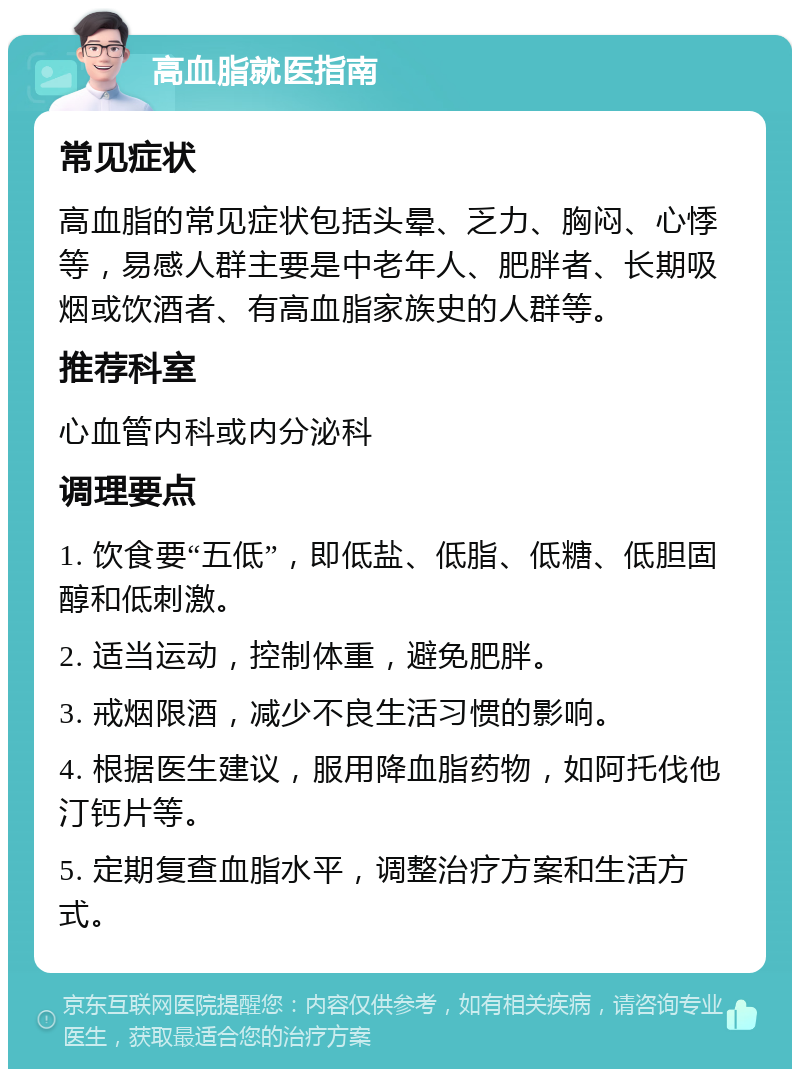 高血脂就医指南 常见症状 高血脂的常见症状包括头晕、乏力、胸闷、心悸等，易感人群主要是中老年人、肥胖者、长期吸烟或饮酒者、有高血脂家族史的人群等。 推荐科室 心血管内科或内分泌科 调理要点 1. 饮食要“五低”，即低盐、低脂、低糖、低胆固醇和低刺激。 2. 适当运动，控制体重，避免肥胖。 3. 戒烟限酒，减少不良生活习惯的影响。 4. 根据医生建议，服用降血脂药物，如阿托伐他汀钙片等。 5. 定期复查血脂水平，调整治疗方案和生活方式。