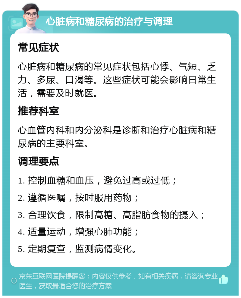 心脏病和糖尿病的治疗与调理 常见症状 心脏病和糖尿病的常见症状包括心悸、气短、乏力、多尿、口渴等。这些症状可能会影响日常生活，需要及时就医。 推荐科室 心血管内科和内分泌科是诊断和治疗心脏病和糖尿病的主要科室。 调理要点 1. 控制血糖和血压，避免过高或过低； 2. 遵循医嘱，按时服用药物； 3. 合理饮食，限制高糖、高脂肪食物的摄入； 4. 适量运动，增强心肺功能； 5. 定期复查，监测病情变化。