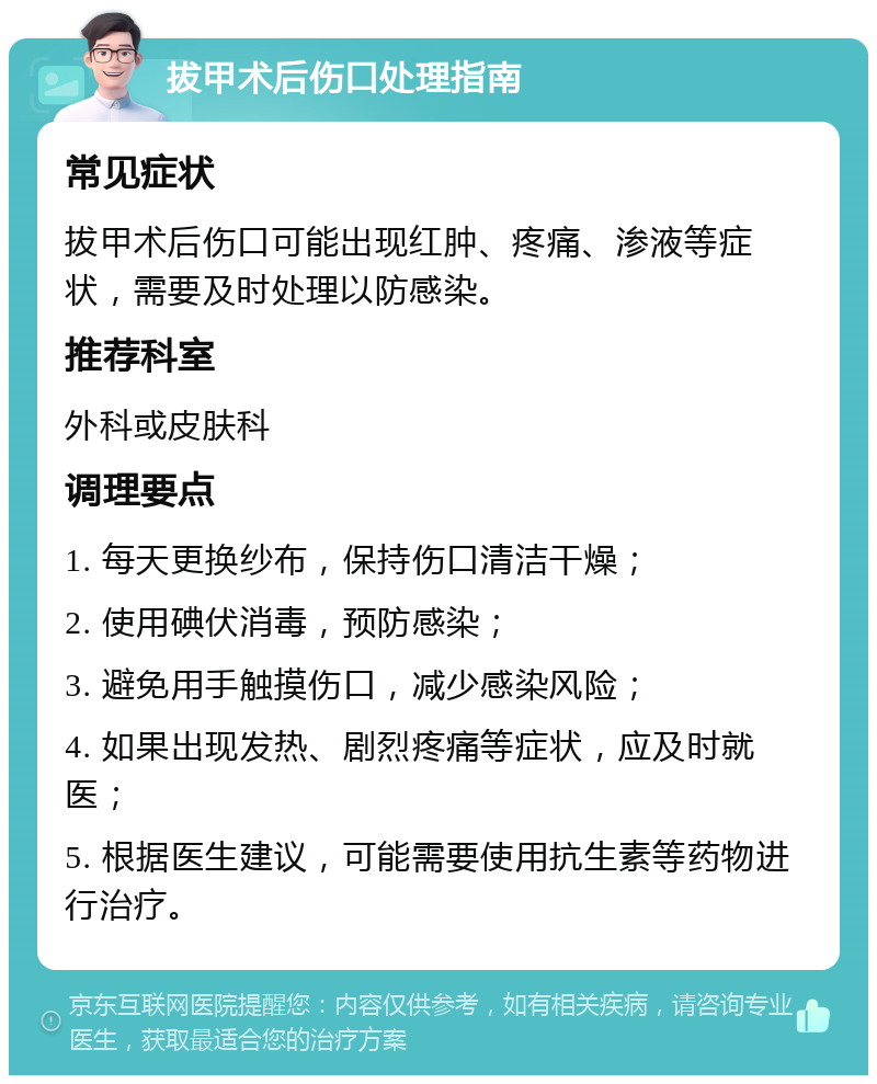 拔甲术后伤口处理指南 常见症状 拔甲术后伤口可能出现红肿、疼痛、渗液等症状，需要及时处理以防感染。 推荐科室 外科或皮肤科 调理要点 1. 每天更换纱布，保持伤口清洁干燥； 2. 使用碘伏消毒，预防感染； 3. 避免用手触摸伤口，减少感染风险； 4. 如果出现发热、剧烈疼痛等症状，应及时就医； 5. 根据医生建议，可能需要使用抗生素等药物进行治疗。