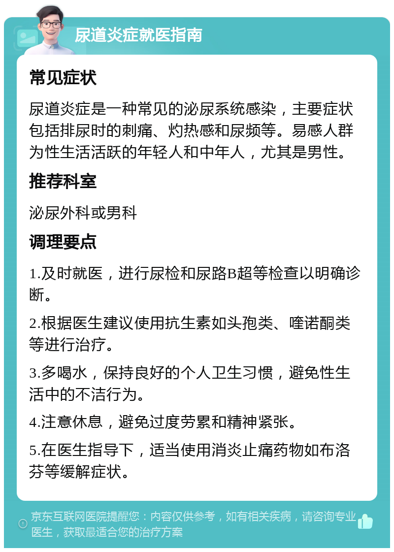 尿道炎症就医指南 常见症状 尿道炎症是一种常见的泌尿系统感染，主要症状包括排尿时的刺痛、灼热感和尿频等。易感人群为性生活活跃的年轻人和中年人，尤其是男性。 推荐科室 泌尿外科或男科 调理要点 1.及时就医，进行尿检和尿路B超等检查以明确诊断。 2.根据医生建议使用抗生素如头孢类、喹诺酮类等进行治疗。 3.多喝水，保持良好的个人卫生习惯，避免性生活中的不洁行为。 4.注意休息，避免过度劳累和精神紧张。 5.在医生指导下，适当使用消炎止痛药物如布洛芬等缓解症状。