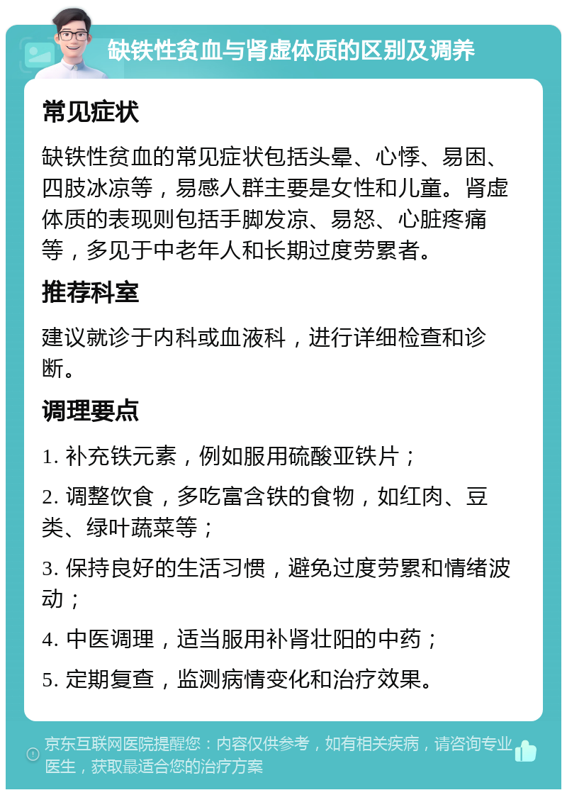 缺铁性贫血与肾虚体质的区别及调养 常见症状 缺铁性贫血的常见症状包括头晕、心悸、易困、四肢冰凉等，易感人群主要是女性和儿童。肾虚体质的表现则包括手脚发凉、易怒、心脏疼痛等，多见于中老年人和长期过度劳累者。 推荐科室 建议就诊于内科或血液科，进行详细检查和诊断。 调理要点 1. 补充铁元素，例如服用硫酸亚铁片； 2. 调整饮食，多吃富含铁的食物，如红肉、豆类、绿叶蔬菜等； 3. 保持良好的生活习惯，避免过度劳累和情绪波动； 4. 中医调理，适当服用补肾壮阳的中药； 5. 定期复查，监测病情变化和治疗效果。