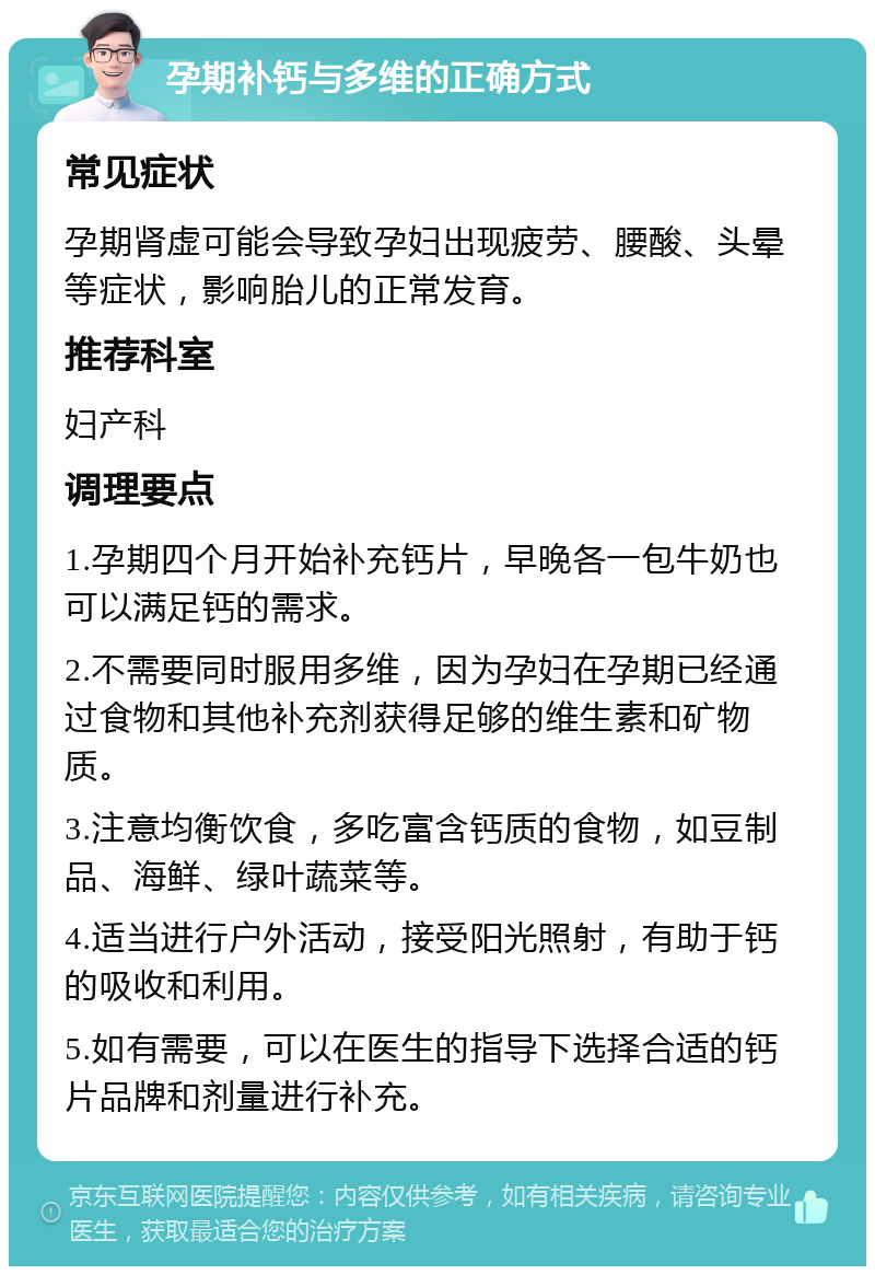 孕期补钙与多维的正确方式 常见症状 孕期肾虚可能会导致孕妇出现疲劳、腰酸、头晕等症状，影响胎儿的正常发育。 推荐科室 妇产科 调理要点 1.孕期四个月开始补充钙片，早晚各一包牛奶也可以满足钙的需求。 2.不需要同时服用多维，因为孕妇在孕期已经通过食物和其他补充剂获得足够的维生素和矿物质。 3.注意均衡饮食，多吃富含钙质的食物，如豆制品、海鲜、绿叶蔬菜等。 4.适当进行户外活动，接受阳光照射，有助于钙的吸收和利用。 5.如有需要，可以在医生的指导下选择合适的钙片品牌和剂量进行补充。