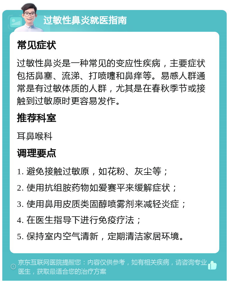 过敏性鼻炎就医指南 常见症状 过敏性鼻炎是一种常见的变应性疾病，主要症状包括鼻塞、流涕、打喷嚏和鼻痒等。易感人群通常是有过敏体质的人群，尤其是在春秋季节或接触到过敏原时更容易发作。 推荐科室 耳鼻喉科 调理要点 1. 避免接触过敏原，如花粉、灰尘等； 2. 使用抗组胺药物如爱赛平来缓解症状； 3. 使用鼻用皮质类固醇喷雾剂来减轻炎症； 4. 在医生指导下进行免疫疗法； 5. 保持室内空气清新，定期清洁家居环境。