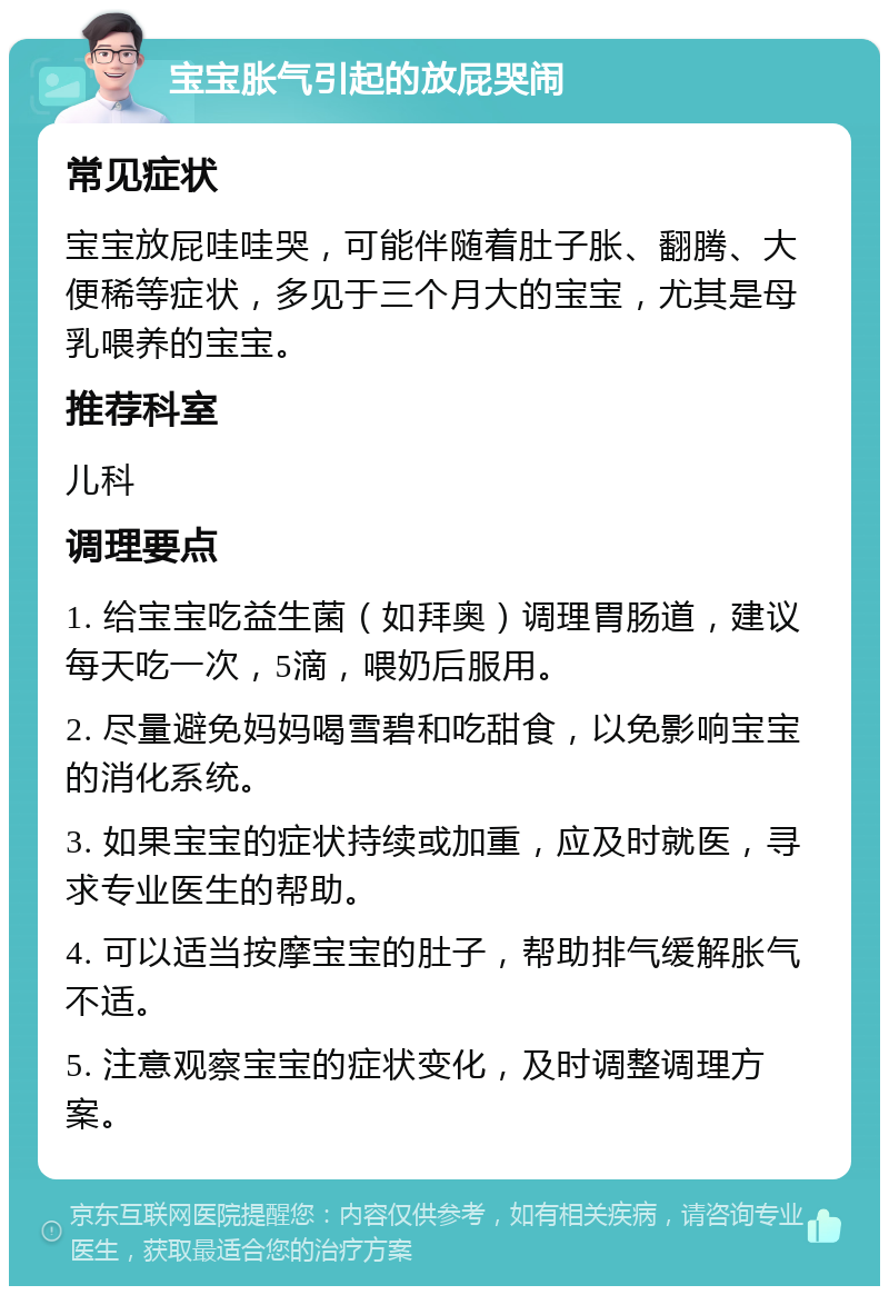 宝宝胀气引起的放屁哭闹 常见症状 宝宝放屁哇哇哭，可能伴随着肚子胀、翻腾、大便稀等症状，多见于三个月大的宝宝，尤其是母乳喂养的宝宝。 推荐科室 儿科 调理要点 1. 给宝宝吃益生菌（如拜奥）调理胃肠道，建议每天吃一次，5滴，喂奶后服用。 2. 尽量避免妈妈喝雪碧和吃甜食，以免影响宝宝的消化系统。 3. 如果宝宝的症状持续或加重，应及时就医，寻求专业医生的帮助。 4. 可以适当按摩宝宝的肚子，帮助排气缓解胀气不适。 5. 注意观察宝宝的症状变化，及时调整调理方案。