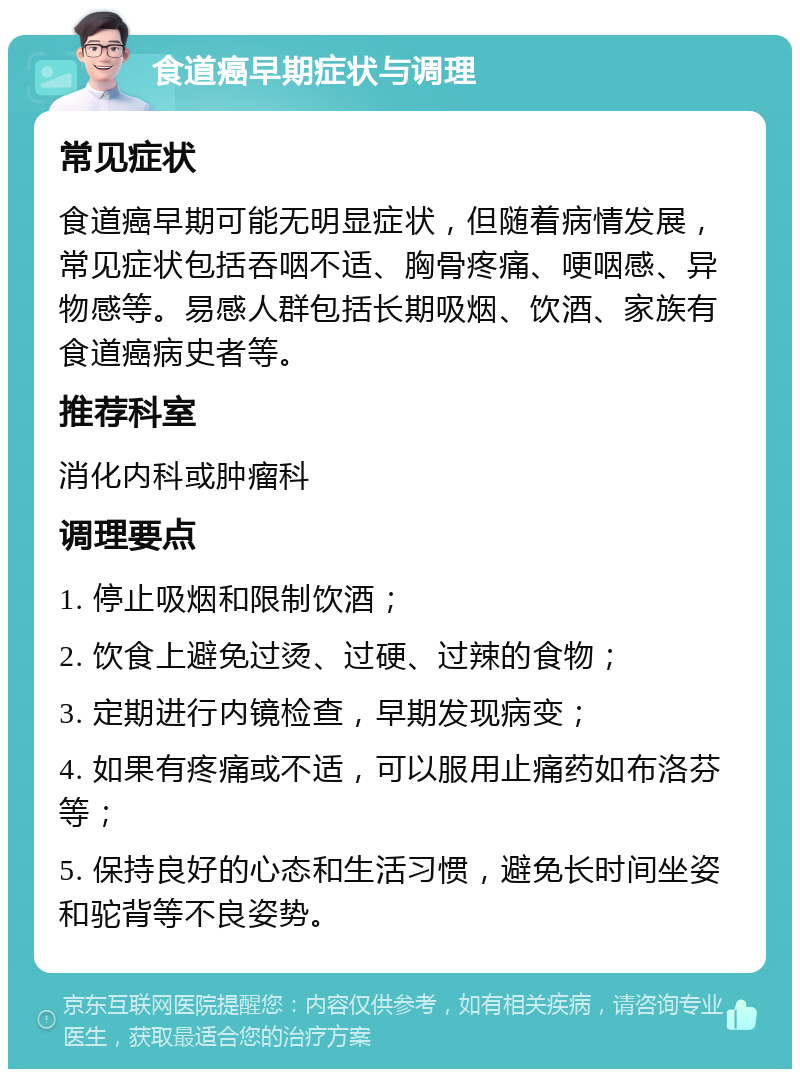 食道癌早期症状与调理 常见症状 食道癌早期可能无明显症状，但随着病情发展，常见症状包括吞咽不适、胸骨疼痛、哽咽感、异物感等。易感人群包括长期吸烟、饮酒、家族有食道癌病史者等。 推荐科室 消化内科或肿瘤科 调理要点 1. 停止吸烟和限制饮酒； 2. 饮食上避免过烫、过硬、过辣的食物； 3. 定期进行内镜检查，早期发现病变； 4. 如果有疼痛或不适，可以服用止痛药如布洛芬等； 5. 保持良好的心态和生活习惯，避免长时间坐姿和驼背等不良姿势。