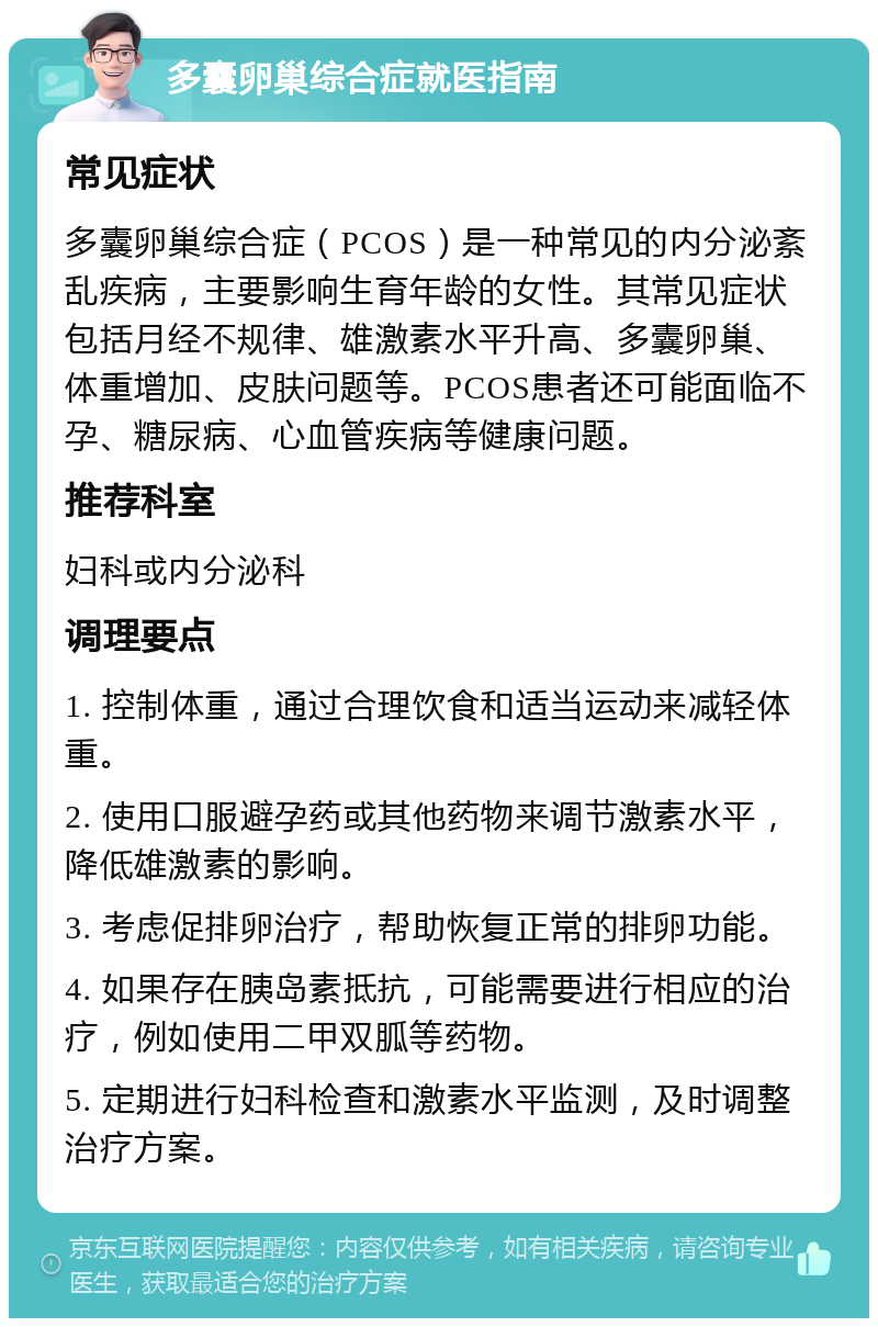 多囊卵巢综合症就医指南 常见症状 多囊卵巢综合症（PCOS）是一种常见的内分泌紊乱疾病，主要影响生育年龄的女性。其常见症状包括月经不规律、雄激素水平升高、多囊卵巢、体重增加、皮肤问题等。PCOS患者还可能面临不孕、糖尿病、心血管疾病等健康问题。 推荐科室 妇科或内分泌科 调理要点 1. 控制体重，通过合理饮食和适当运动来减轻体重。 2. 使用口服避孕药或其他药物来调节激素水平，降低雄激素的影响。 3. 考虑促排卵治疗，帮助恢复正常的排卵功能。 4. 如果存在胰岛素抵抗，可能需要进行相应的治疗，例如使用二甲双胍等药物。 5. 定期进行妇科检查和激素水平监测，及时调整治疗方案。