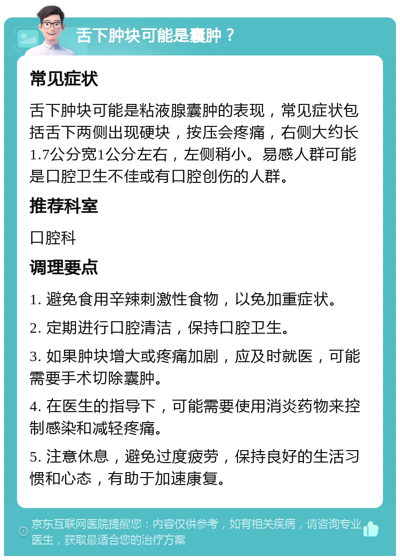 舌下肿块可能是囊肿？ 常见症状 舌下肿块可能是粘液腺囊肿的表现，常见症状包括舌下两侧出现硬块，按压会疼痛，右侧大约长1.7公分宽1公分左右，左侧稍小。易感人群可能是口腔卫生不佳或有口腔创伤的人群。 推荐科室 口腔科 调理要点 1. 避免食用辛辣刺激性食物，以免加重症状。 2. 定期进行口腔清洁，保持口腔卫生。 3. 如果肿块增大或疼痛加剧，应及时就医，可能需要手术切除囊肿。 4. 在医生的指导下，可能需要使用消炎药物来控制感染和减轻疼痛。 5. 注意休息，避免过度疲劳，保持良好的生活习惯和心态，有助于加速康复。