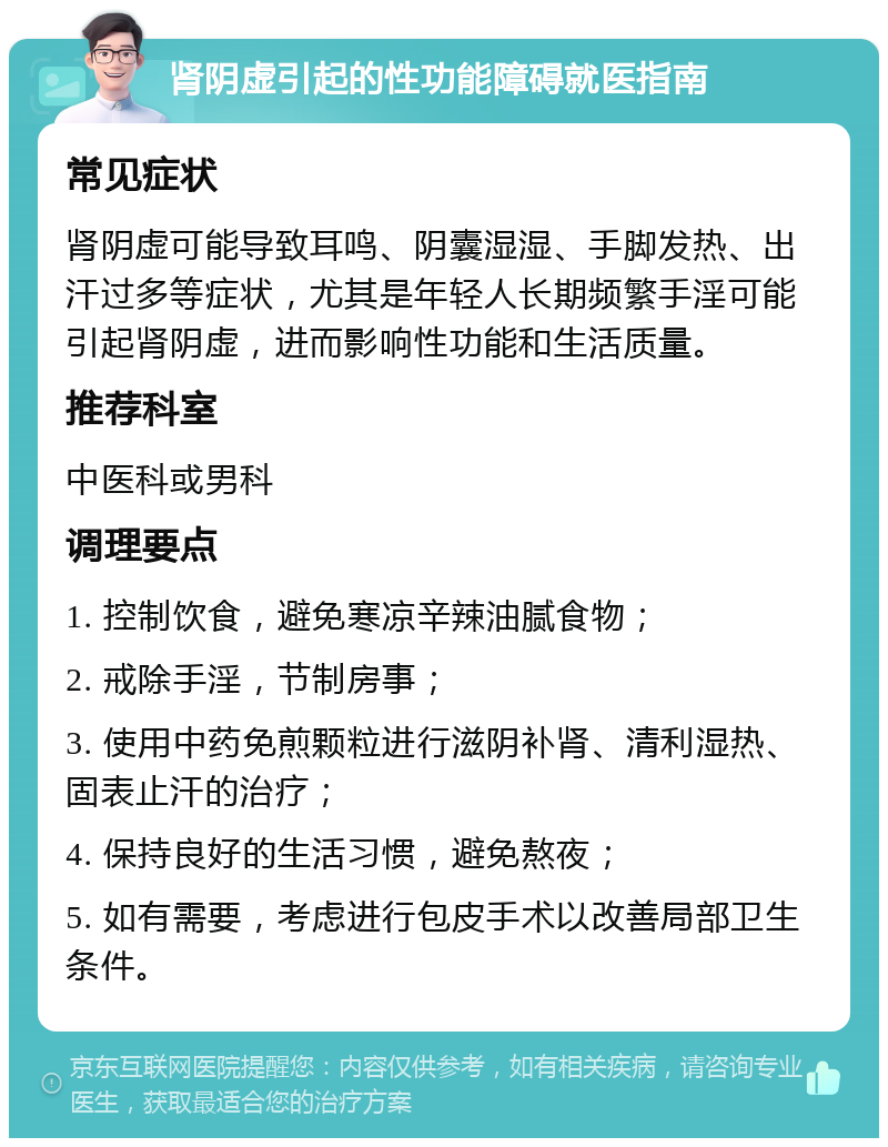 肾阴虚引起的性功能障碍就医指南 常见症状 肾阴虚可能导致耳鸣、阴囊湿湿、手脚发热、出汗过多等症状，尤其是年轻人长期频繁手淫可能引起肾阴虚，进而影响性功能和生活质量。 推荐科室 中医科或男科 调理要点 1. 控制饮食，避免寒凉辛辣油腻食物； 2. 戒除手淫，节制房事； 3. 使用中药免煎颗粒进行滋阴补肾、清利湿热、固表止汗的治疗； 4. 保持良好的生活习惯，避免熬夜； 5. 如有需要，考虑进行包皮手术以改善局部卫生条件。