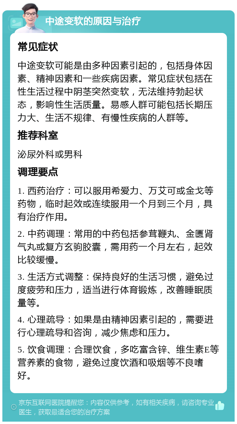 中途变软的原因与治疗 常见症状 中途变软可能是由多种因素引起的，包括身体因素、精神因素和一些疾病因素。常见症状包括在性生活过程中阴茎突然变软，无法维持勃起状态，影响性生活质量。易感人群可能包括长期压力大、生活不规律、有慢性疾病的人群等。 推荐科室 泌尿外科或男科 调理要点 1. 西药治疗：可以服用希爱力、万艾可或金戈等药物，临时起效或连续服用一个月到三个月，具有治疗作用。 2. 中药调理：常用的中药包括参茸鞭丸、金匮肾气丸或复方玄驹胶囊，需用药一个月左右，起效比较缓慢。 3. 生活方式调整：保持良好的生活习惯，避免过度疲劳和压力，适当进行体育锻炼，改善睡眠质量等。 4. 心理疏导：如果是由精神因素引起的，需要进行心理疏导和咨询，减少焦虑和压力。 5. 饮食调理：合理饮食，多吃富含锌、维生素E等营养素的食物，避免过度饮酒和吸烟等不良嗜好。