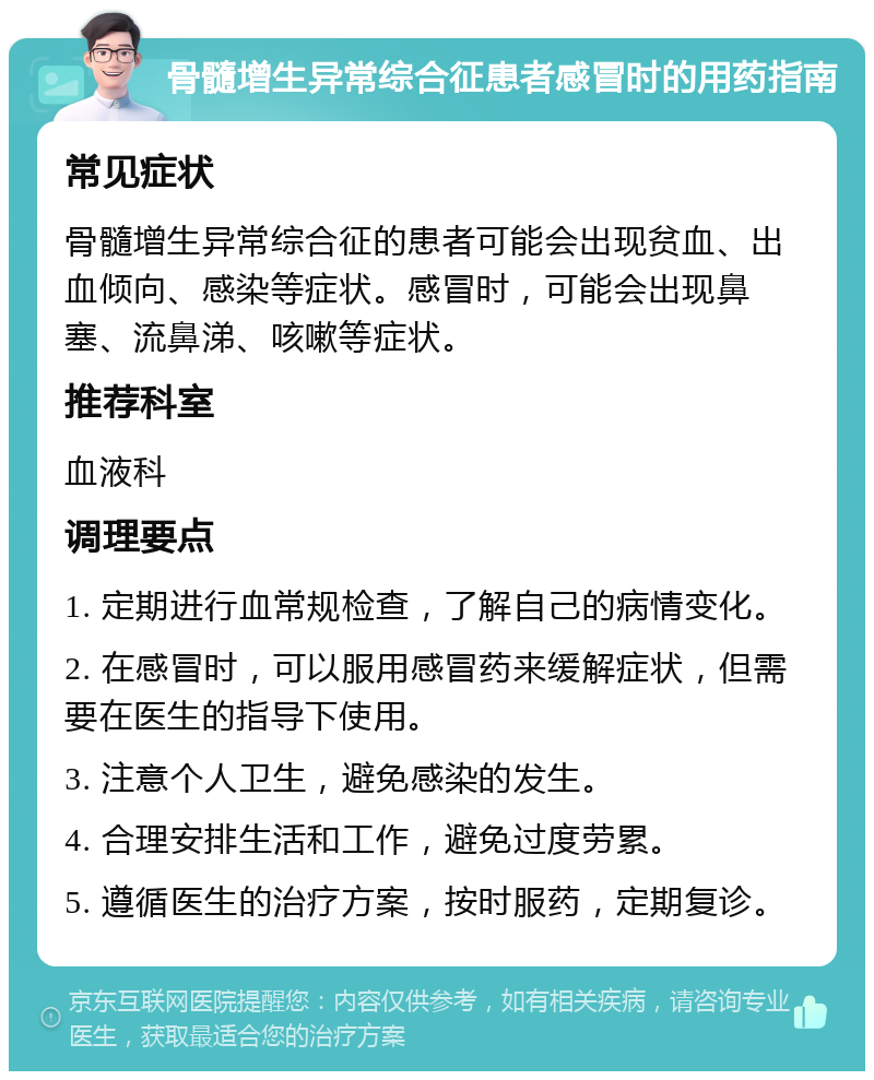 骨髓增生异常综合征患者感冒时的用药指南 常见症状 骨髓增生异常综合征的患者可能会出现贫血、出血倾向、感染等症状。感冒时，可能会出现鼻塞、流鼻涕、咳嗽等症状。 推荐科室 血液科 调理要点 1. 定期进行血常规检查，了解自己的病情变化。 2. 在感冒时，可以服用感冒药来缓解症状，但需要在医生的指导下使用。 3. 注意个人卫生，避免感染的发生。 4. 合理安排生活和工作，避免过度劳累。 5. 遵循医生的治疗方案，按时服药，定期复诊。