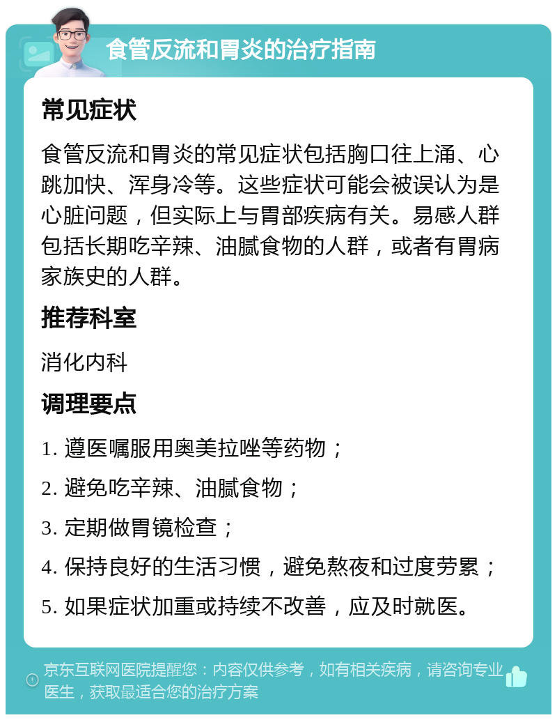 食管反流和胃炎的治疗指南 常见症状 食管反流和胃炎的常见症状包括胸口往上涌、心跳加快、浑身冷等。这些症状可能会被误认为是心脏问题，但实际上与胃部疾病有关。易感人群包括长期吃辛辣、油腻食物的人群，或者有胃病家族史的人群。 推荐科室 消化内科 调理要点 1. 遵医嘱服用奥美拉唑等药物； 2. 避免吃辛辣、油腻食物； 3. 定期做胃镜检查； 4. 保持良好的生活习惯，避免熬夜和过度劳累； 5. 如果症状加重或持续不改善，应及时就医。