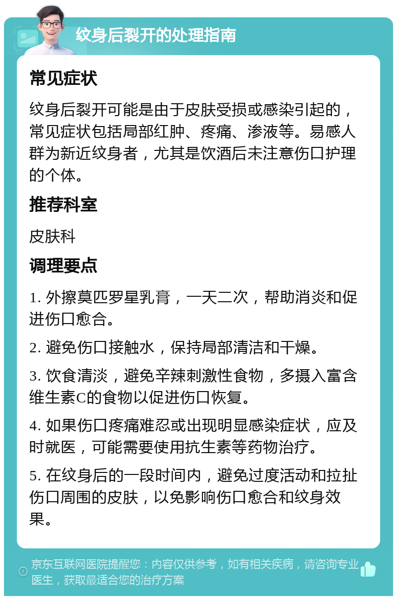 纹身后裂开的处理指南 常见症状 纹身后裂开可能是由于皮肤受损或感染引起的，常见症状包括局部红肿、疼痛、渗液等。易感人群为新近纹身者，尤其是饮酒后未注意伤口护理的个体。 推荐科室 皮肤科 调理要点 1. 外擦莫匹罗星乳膏，一天二次，帮助消炎和促进伤口愈合。 2. 避免伤口接触水，保持局部清洁和干燥。 3. 饮食清淡，避免辛辣刺激性食物，多摄入富含维生素C的食物以促进伤口恢复。 4. 如果伤口疼痛难忍或出现明显感染症状，应及时就医，可能需要使用抗生素等药物治疗。 5. 在纹身后的一段时间内，避免过度活动和拉扯伤口周围的皮肤，以免影响伤口愈合和纹身效果。