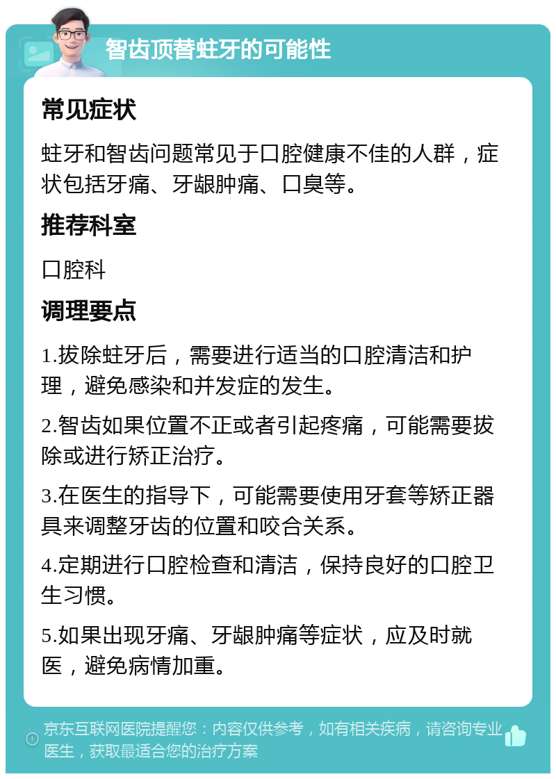 智齿顶替蛀牙的可能性 常见症状 蛀牙和智齿问题常见于口腔健康不佳的人群，症状包括牙痛、牙龈肿痛、口臭等。 推荐科室 口腔科 调理要点 1.拔除蛀牙后，需要进行适当的口腔清洁和护理，避免感染和并发症的发生。 2.智齿如果位置不正或者引起疼痛，可能需要拔除或进行矫正治疗。 3.在医生的指导下，可能需要使用牙套等矫正器具来调整牙齿的位置和咬合关系。 4.定期进行口腔检查和清洁，保持良好的口腔卫生习惯。 5.如果出现牙痛、牙龈肿痛等症状，应及时就医，避免病情加重。