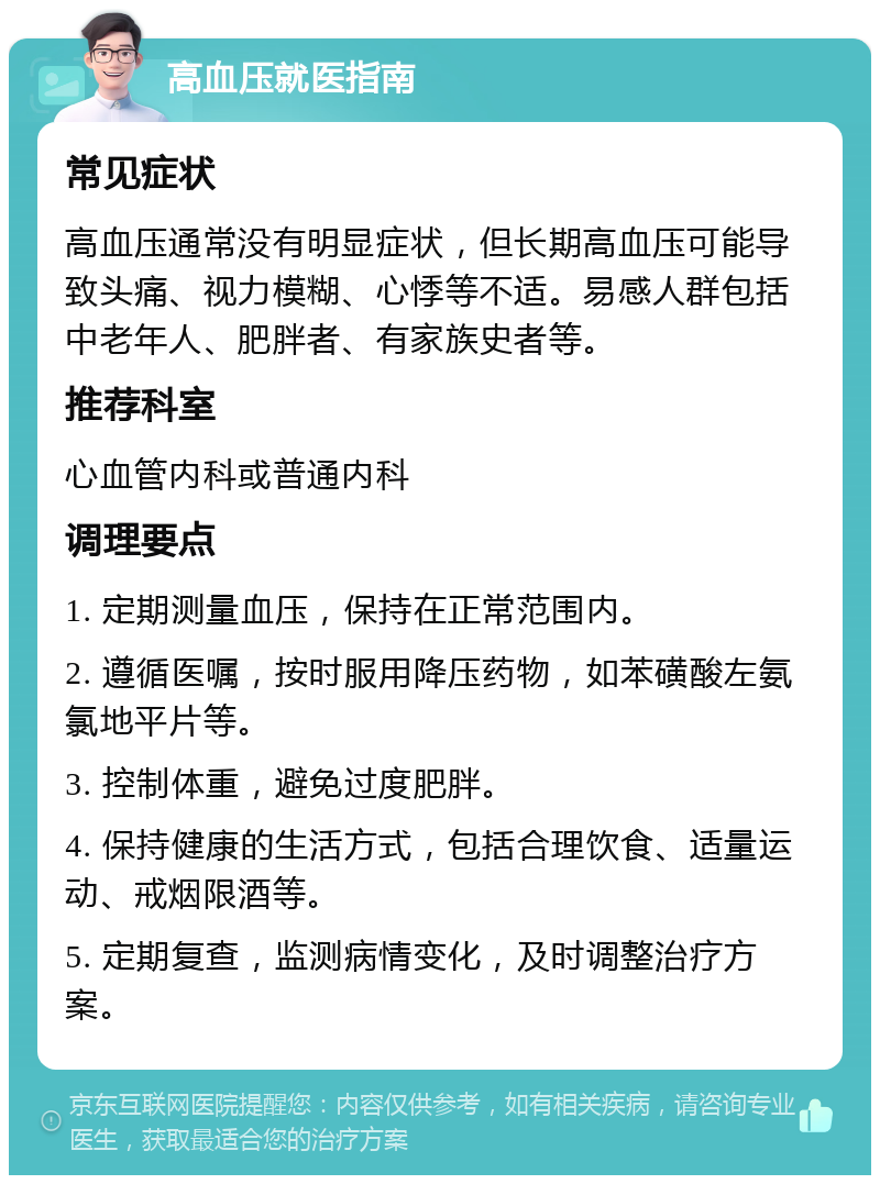 高血压就医指南 常见症状 高血压通常没有明显症状，但长期高血压可能导致头痛、视力模糊、心悸等不适。易感人群包括中老年人、肥胖者、有家族史者等。 推荐科室 心血管内科或普通内科 调理要点 1. 定期测量血压，保持在正常范围内。 2. 遵循医嘱，按时服用降压药物，如苯磺酸左氨氯地平片等。 3. 控制体重，避免过度肥胖。 4. 保持健康的生活方式，包括合理饮食、适量运动、戒烟限酒等。 5. 定期复查，监测病情变化，及时调整治疗方案。