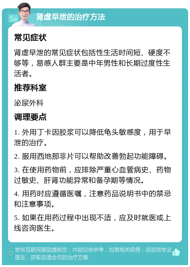 肾虚早泄的治疗方法 常见症状 肾虚早泄的常见症状包括性生活时间短、硬度不够等，易感人群主要是中年男性和长期过度性生活者。 推荐科室 泌尿外科 调理要点 1. 外用丁卡因胶浆可以降低龟头敏感度，用于早泄的治疗。 2. 服用西地那非片可以帮助改善勃起功能障碍。 3. 在使用药物前，应排除严重心血管病史、药物过敏史、肝肾功能异常和备孕期等情况。 4. 用药时应遵循医嘱，注意药品说明书中的禁忌和注意事项。 5. 如果在用药过程中出现不适，应及时就医或上线咨询医生。