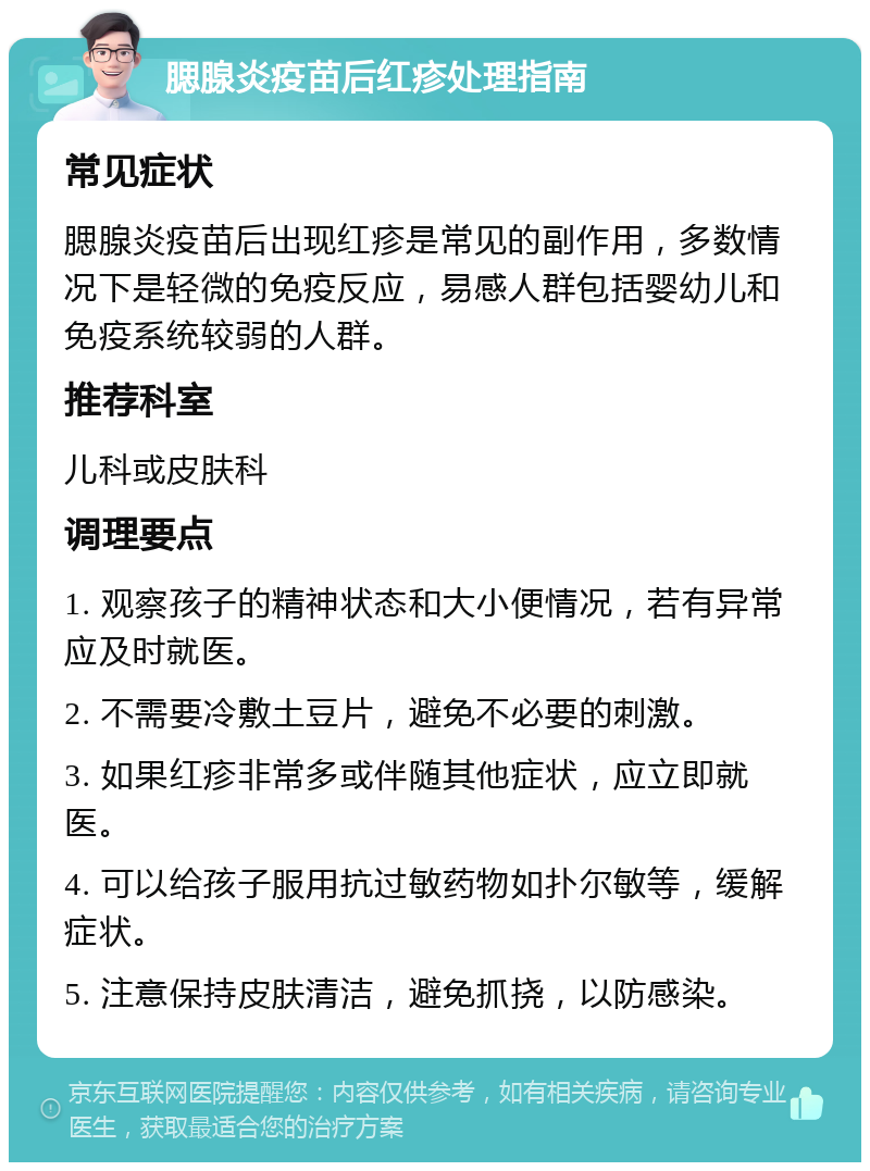 腮腺炎疫苗后红疹处理指南 常见症状 腮腺炎疫苗后出现红疹是常见的副作用，多数情况下是轻微的免疫反应，易感人群包括婴幼儿和免疫系统较弱的人群。 推荐科室 儿科或皮肤科 调理要点 1. 观察孩子的精神状态和大小便情况，若有异常应及时就医。 2. 不需要冷敷土豆片，避免不必要的刺激。 3. 如果红疹非常多或伴随其他症状，应立即就医。 4. 可以给孩子服用抗过敏药物如扑尔敏等，缓解症状。 5. 注意保持皮肤清洁，避免抓挠，以防感染。