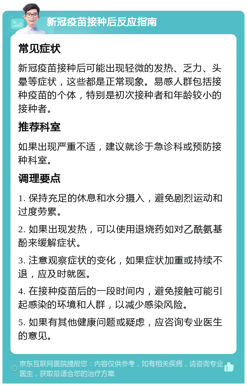 新冠疫苗接种后反应指南 常见症状 新冠疫苗接种后可能出现轻微的发热、乏力、头晕等症状，这些都是正常现象。易感人群包括接种疫苗的个体，特别是初次接种者和年龄较小的接种者。 推荐科室 如果出现严重不适，建议就诊于急诊科或预防接种科室。 调理要点 1. 保持充足的休息和水分摄入，避免剧烈运动和过度劳累。 2. 如果出现发热，可以使用退烧药如对乙酰氨基酚来缓解症状。 3. 注意观察症状的变化，如果症状加重或持续不退，应及时就医。 4. 在接种疫苗后的一段时间内，避免接触可能引起感染的环境和人群，以减少感染风险。 5. 如果有其他健康问题或疑虑，应咨询专业医生的意见。