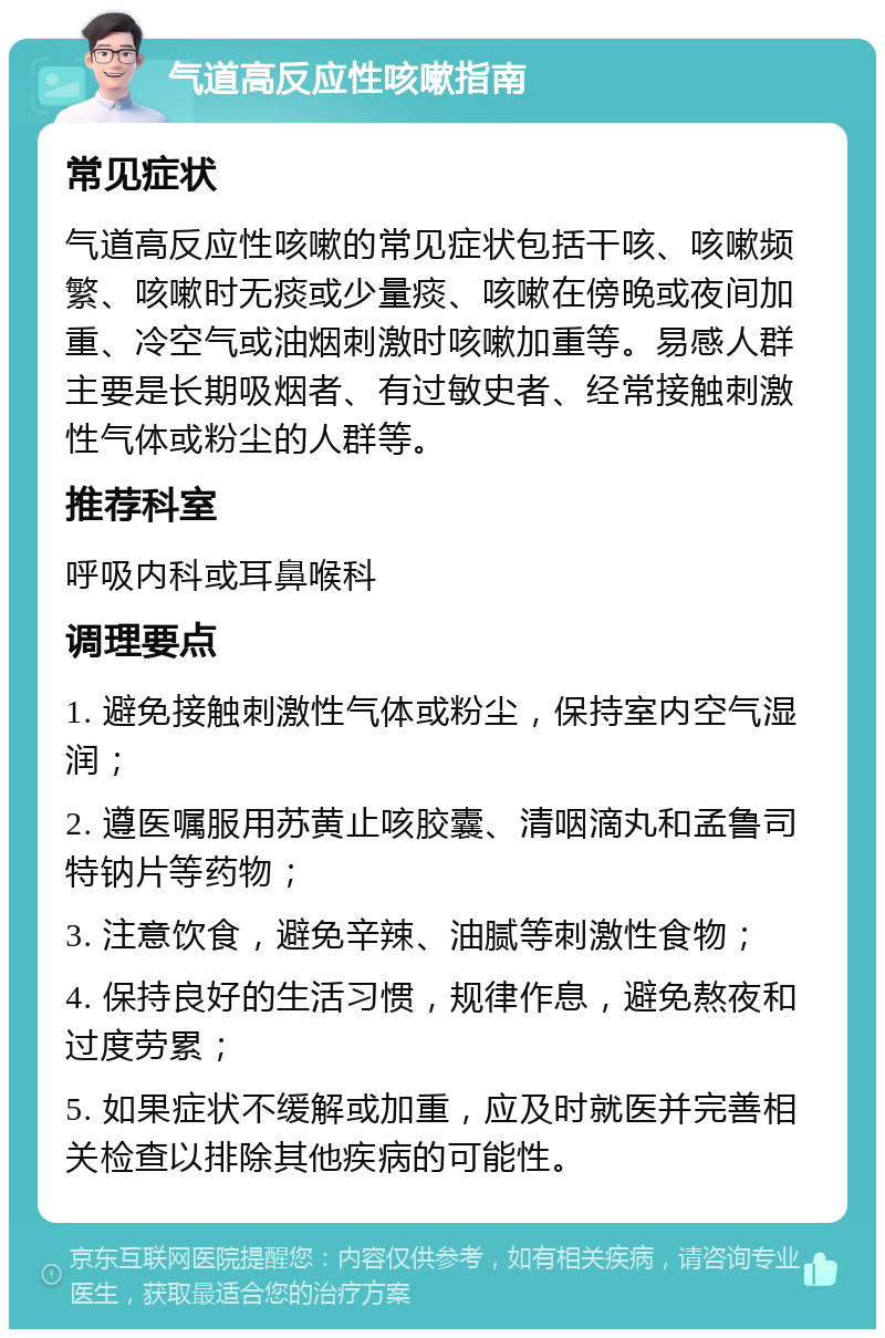 气道高反应性咳嗽指南 常见症状 气道高反应性咳嗽的常见症状包括干咳、咳嗽频繁、咳嗽时无痰或少量痰、咳嗽在傍晚或夜间加重、冷空气或油烟刺激时咳嗽加重等。易感人群主要是长期吸烟者、有过敏史者、经常接触刺激性气体或粉尘的人群等。 推荐科室 呼吸内科或耳鼻喉科 调理要点 1. 避免接触刺激性气体或粉尘，保持室内空气湿润； 2. 遵医嘱服用苏黄止咳胶囊、清咽滴丸和孟鲁司特钠片等药物； 3. 注意饮食，避免辛辣、油腻等刺激性食物； 4. 保持良好的生活习惯，规律作息，避免熬夜和过度劳累； 5. 如果症状不缓解或加重，应及时就医并完善相关检查以排除其他疾病的可能性。