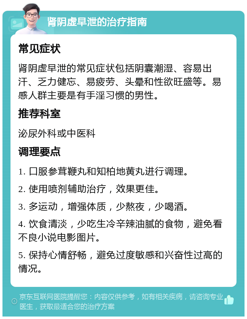 肾阴虚早泄的治疗指南 常见症状 肾阴虚早泄的常见症状包括阴囊潮湿、容易出汗、乏力健忘、易疲劳、头晕和性欲旺盛等。易感人群主要是有手淫习惯的男性。 推荐科室 泌尿外科或中医科 调理要点 1. 口服参茸鞭丸和知柏地黄丸进行调理。 2. 使用喷剂辅助治疗，效果更佳。 3. 多运动，增强体质，少熬夜，少喝酒。 4. 饮食清淡，少吃生冷辛辣油腻的食物，避免看不良小说电影图片。 5. 保持心情舒畅，避免过度敏感和兴奋性过高的情况。