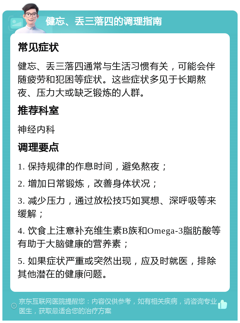 健忘、丢三落四的调理指南 常见症状 健忘、丢三落四通常与生活习惯有关，可能会伴随疲劳和犯困等症状。这些症状多见于长期熬夜、压力大或缺乏锻炼的人群。 推荐科室 神经内科 调理要点 1. 保持规律的作息时间，避免熬夜； 2. 增加日常锻炼，改善身体状况； 3. 减少压力，通过放松技巧如冥想、深呼吸等来缓解； 4. 饮食上注意补充维生素B族和Omega-3脂肪酸等有助于大脑健康的营养素； 5. 如果症状严重或突然出现，应及时就医，排除其他潜在的健康问题。