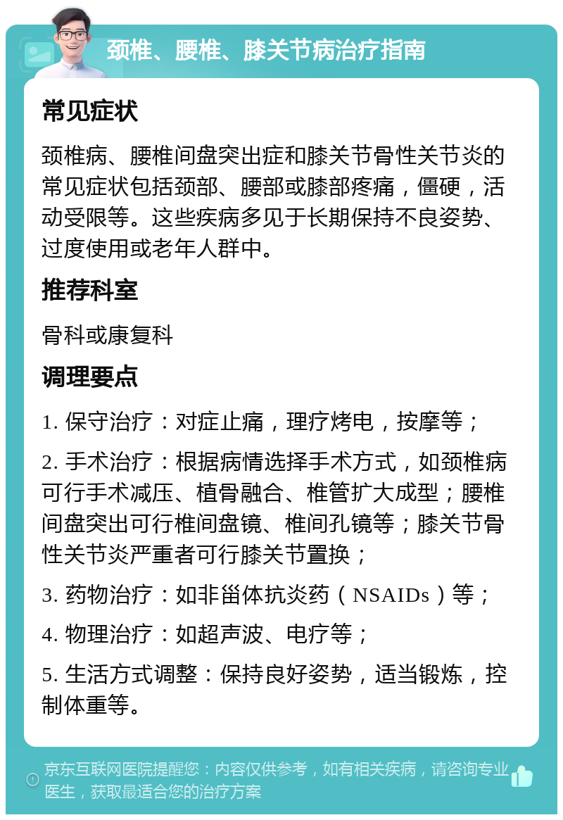 颈椎、腰椎、膝关节病治疗指南 常见症状 颈椎病、腰椎间盘突出症和膝关节骨性关节炎的常见症状包括颈部、腰部或膝部疼痛，僵硬，活动受限等。这些疾病多见于长期保持不良姿势、过度使用或老年人群中。 推荐科室 骨科或康复科 调理要点 1. 保守治疗：对症止痛，理疗烤电，按摩等； 2. 手术治疗：根据病情选择手术方式，如颈椎病可行手术减压、植骨融合、椎管扩大成型；腰椎间盘突出可行椎间盘镜、椎间孔镜等；膝关节骨性关节炎严重者可行膝关节置换； 3. 药物治疗：如非甾体抗炎药（NSAIDs）等； 4. 物理治疗：如超声波、电疗等； 5. 生活方式调整：保持良好姿势，适当锻炼，控制体重等。