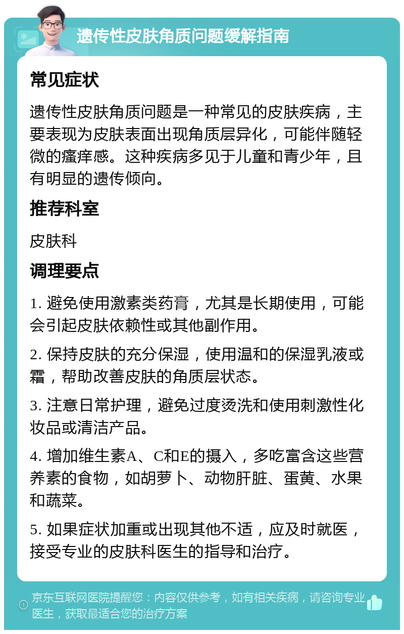 遗传性皮肤角质问题缓解指南 常见症状 遗传性皮肤角质问题是一种常见的皮肤疾病，主要表现为皮肤表面出现角质层异化，可能伴随轻微的瘙痒感。这种疾病多见于儿童和青少年，且有明显的遗传倾向。 推荐科室 皮肤科 调理要点 1. 避免使用激素类药膏，尤其是长期使用，可能会引起皮肤依赖性或其他副作用。 2. 保持皮肤的充分保湿，使用温和的保湿乳液或霜，帮助改善皮肤的角质层状态。 3. 注意日常护理，避免过度烫洗和使用刺激性化妆品或清洁产品。 4. 增加维生素A、C和E的摄入，多吃富含这些营养素的食物，如胡萝卜、动物肝脏、蛋黄、水果和蔬菜。 5. 如果症状加重或出现其他不适，应及时就医，接受专业的皮肤科医生的指导和治疗。