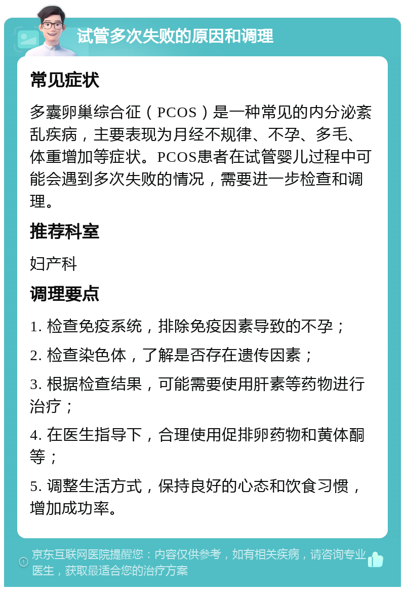 试管多次失败的原因和调理 常见症状 多囊卵巢综合征（PCOS）是一种常见的内分泌紊乱疾病，主要表现为月经不规律、不孕、多毛、体重增加等症状。PCOS患者在试管婴儿过程中可能会遇到多次失败的情况，需要进一步检查和调理。 推荐科室 妇产科 调理要点 1. 检查免疫系统，排除免疫因素导致的不孕； 2. 检查染色体，了解是否存在遗传因素； 3. 根据检查结果，可能需要使用肝素等药物进行治疗； 4. 在医生指导下，合理使用促排卵药物和黄体酮等； 5. 调整生活方式，保持良好的心态和饮食习惯，增加成功率。