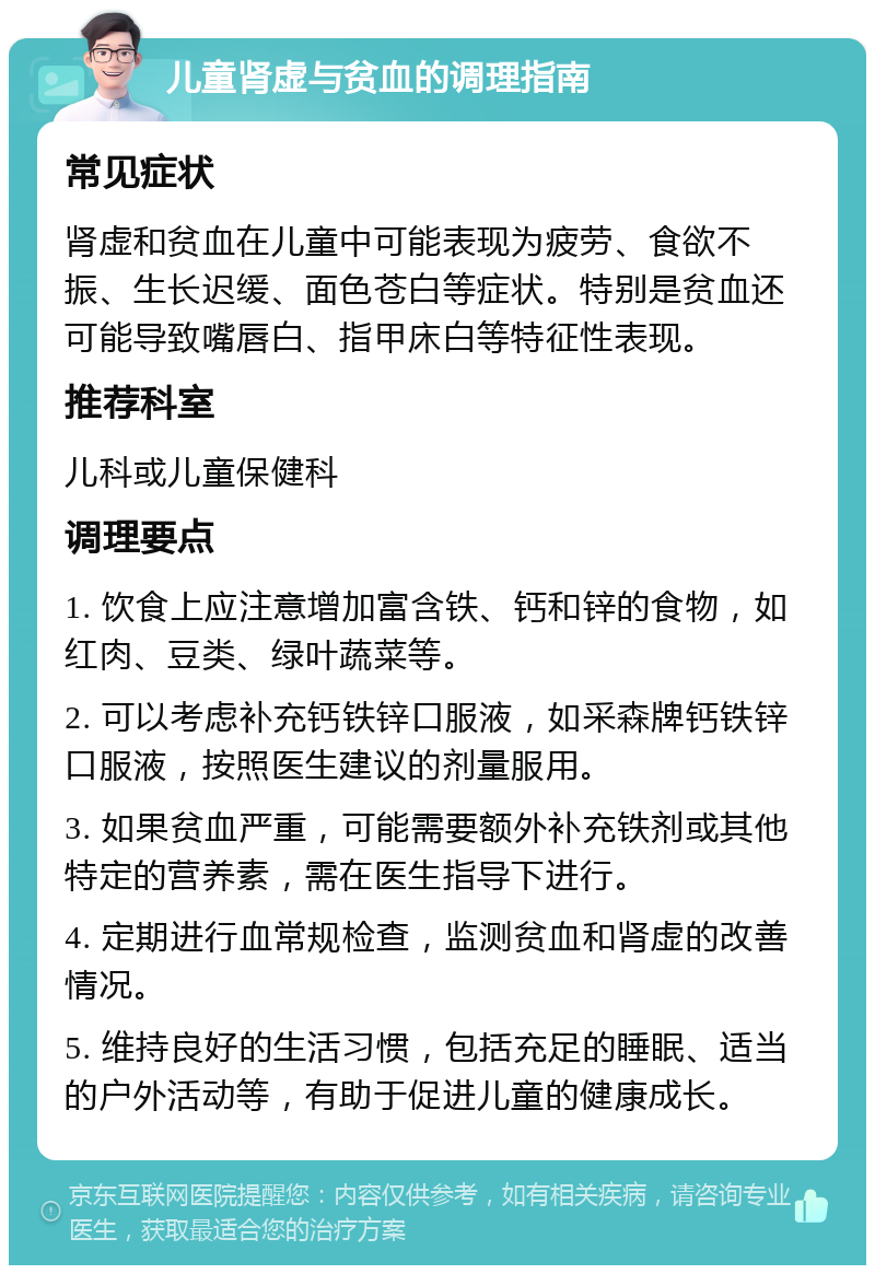 儿童肾虚与贫血的调理指南 常见症状 肾虚和贫血在儿童中可能表现为疲劳、食欲不振、生长迟缓、面色苍白等症状。特别是贫血还可能导致嘴唇白、指甲床白等特征性表现。 推荐科室 儿科或儿童保健科 调理要点 1. 饮食上应注意增加富含铁、钙和锌的食物，如红肉、豆类、绿叶蔬菜等。 2. 可以考虑补充钙铁锌口服液，如采森牌钙铁锌口服液，按照医生建议的剂量服用。 3. 如果贫血严重，可能需要额外补充铁剂或其他特定的营养素，需在医生指导下进行。 4. 定期进行血常规检查，监测贫血和肾虚的改善情况。 5. 维持良好的生活习惯，包括充足的睡眠、适当的户外活动等，有助于促进儿童的健康成长。