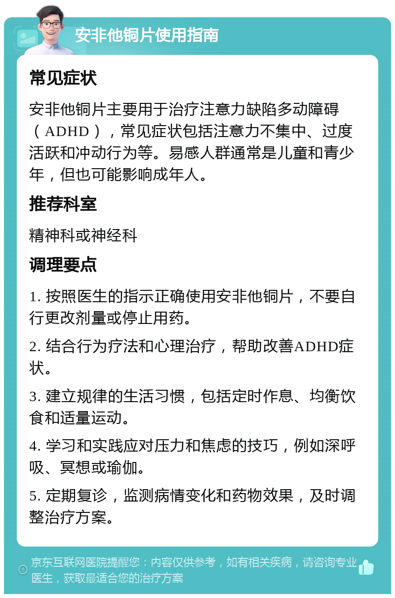 安非他铜片使用指南 常见症状 安非他铜片主要用于治疗注意力缺陷多动障碍（ADHD），常见症状包括注意力不集中、过度活跃和冲动行为等。易感人群通常是儿童和青少年，但也可能影响成年人。 推荐科室 精神科或神经科 调理要点 1. 按照医生的指示正确使用安非他铜片，不要自行更改剂量或停止用药。 2. 结合行为疗法和心理治疗，帮助改善ADHD症状。 3. 建立规律的生活习惯，包括定时作息、均衡饮食和适量运动。 4. 学习和实践应对压力和焦虑的技巧，例如深呼吸、冥想或瑜伽。 5. 定期复诊，监测病情变化和药物效果，及时调整治疗方案。