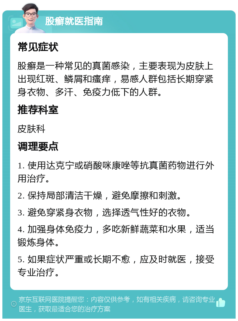 股癣就医指南 常见症状 股癣是一种常见的真菌感染，主要表现为皮肤上出现红斑、鳞屑和瘙痒，易感人群包括长期穿紧身衣物、多汗、免疫力低下的人群。 推荐科室 皮肤科 调理要点 1. 使用达克宁或硝酸咪康唑等抗真菌药物进行外用治疗。 2. 保持局部清洁干燥，避免摩擦和刺激。 3. 避免穿紧身衣物，选择透气性好的衣物。 4. 加强身体免疫力，多吃新鲜蔬菜和水果，适当锻炼身体。 5. 如果症状严重或长期不愈，应及时就医，接受专业治疗。