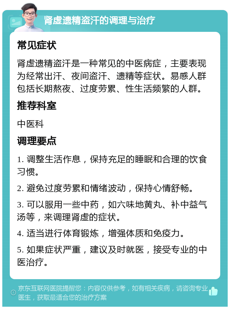 肾虚遗精盗汗的调理与治疗 常见症状 肾虚遗精盗汗是一种常见的中医病症，主要表现为经常出汗、夜间盗汗、遗精等症状。易感人群包括长期熬夜、过度劳累、性生活频繁的人群。 推荐科室 中医科 调理要点 1. 调整生活作息，保持充足的睡眠和合理的饮食习惯。 2. 避免过度劳累和情绪波动，保持心情舒畅。 3. 可以服用一些中药，如六味地黄丸、补中益气汤等，来调理肾虚的症状。 4. 适当进行体育锻炼，增强体质和免疫力。 5. 如果症状严重，建议及时就医，接受专业的中医治疗。