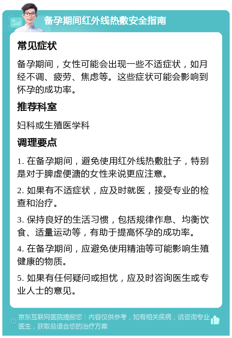 备孕期间红外线热敷安全指南 常见症状 备孕期间，女性可能会出现一些不适症状，如月经不调、疲劳、焦虑等。这些症状可能会影响到怀孕的成功率。 推荐科室 妇科或生殖医学科 调理要点 1. 在备孕期间，避免使用红外线热敷肚子，特别是对于脾虚便溏的女性来说更应注意。 2. 如果有不适症状，应及时就医，接受专业的检查和治疗。 3. 保持良好的生活习惯，包括规律作息、均衡饮食、适量运动等，有助于提高怀孕的成功率。 4. 在备孕期间，应避免使用精油等可能影响生殖健康的物质。 5. 如果有任何疑问或担忧，应及时咨询医生或专业人士的意见。