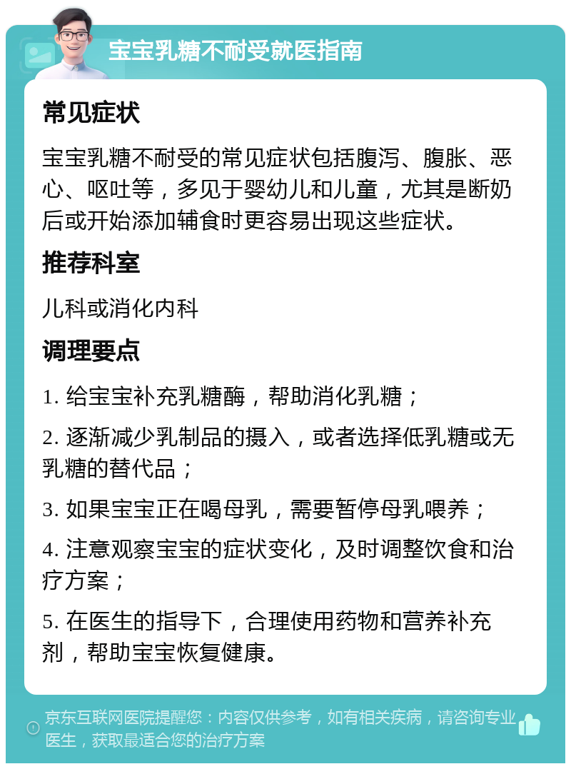 宝宝乳糖不耐受就医指南 常见症状 宝宝乳糖不耐受的常见症状包括腹泻、腹胀、恶心、呕吐等，多见于婴幼儿和儿童，尤其是断奶后或开始添加辅食时更容易出现这些症状。 推荐科室 儿科或消化内科 调理要点 1. 给宝宝补充乳糖酶，帮助消化乳糖； 2. 逐渐减少乳制品的摄入，或者选择低乳糖或无乳糖的替代品； 3. 如果宝宝正在喝母乳，需要暂停母乳喂养； 4. 注意观察宝宝的症状变化，及时调整饮食和治疗方案； 5. 在医生的指导下，合理使用药物和营养补充剂，帮助宝宝恢复健康。