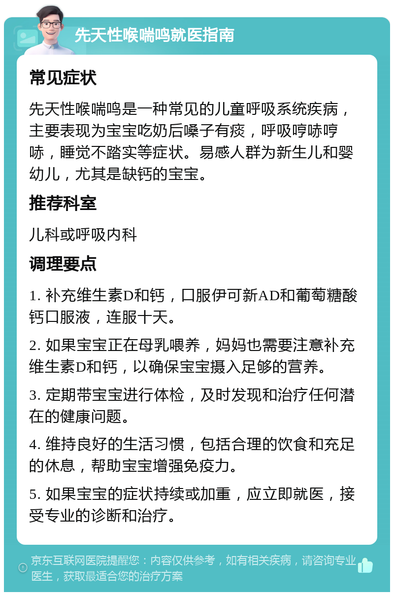 先天性喉喘鸣就医指南 常见症状 先天性喉喘鸣是一种常见的儿童呼吸系统疾病，主要表现为宝宝吃奶后嗓子有痰，呼吸哼哧哼哧，睡觉不踏实等症状。易感人群为新生儿和婴幼儿，尤其是缺钙的宝宝。 推荐科室 儿科或呼吸内科 调理要点 1. 补充维生素D和钙，口服伊可新AD和葡萄糖酸钙口服液，连服十天。 2. 如果宝宝正在母乳喂养，妈妈也需要注意补充维生素D和钙，以确保宝宝摄入足够的营养。 3. 定期带宝宝进行体检，及时发现和治疗任何潜在的健康问题。 4. 维持良好的生活习惯，包括合理的饮食和充足的休息，帮助宝宝增强免疫力。 5. 如果宝宝的症状持续或加重，应立即就医，接受专业的诊断和治疗。