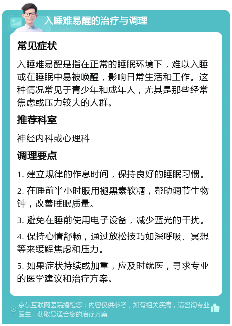 入睡难易醒的治疗与调理 常见症状 入睡难易醒是指在正常的睡眠环境下，难以入睡或在睡眠中易被唤醒，影响日常生活和工作。这种情况常见于青少年和成年人，尤其是那些经常焦虑或压力较大的人群。 推荐科室 神经内科或心理科 调理要点 1. 建立规律的作息时间，保持良好的睡眠习惯。 2. 在睡前半小时服用褪黑素软糖，帮助调节生物钟，改善睡眠质量。 3. 避免在睡前使用电子设备，减少蓝光的干扰。 4. 保持心情舒畅，通过放松技巧如深呼吸、冥想等来缓解焦虑和压力。 5. 如果症状持续或加重，应及时就医，寻求专业的医学建议和治疗方案。