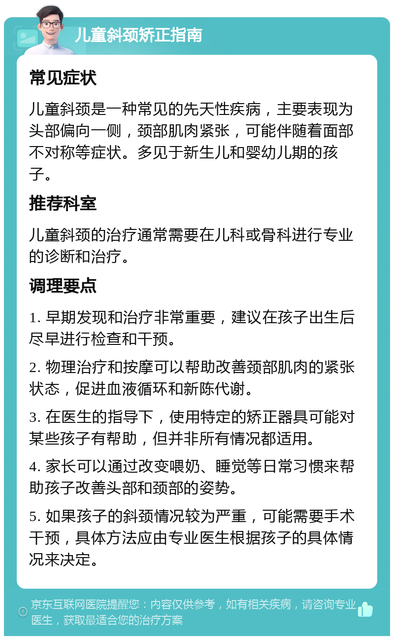 儿童斜颈矫正指南 常见症状 儿童斜颈是一种常见的先天性疾病，主要表现为头部偏向一侧，颈部肌肉紧张，可能伴随着面部不对称等症状。多见于新生儿和婴幼儿期的孩子。 推荐科室 儿童斜颈的治疗通常需要在儿科或骨科进行专业的诊断和治疗。 调理要点 1. 早期发现和治疗非常重要，建议在孩子出生后尽早进行检查和干预。 2. 物理治疗和按摩可以帮助改善颈部肌肉的紧张状态，促进血液循环和新陈代谢。 3. 在医生的指导下，使用特定的矫正器具可能对某些孩子有帮助，但并非所有情况都适用。 4. 家长可以通过改变喂奶、睡觉等日常习惯来帮助孩子改善头部和颈部的姿势。 5. 如果孩子的斜颈情况较为严重，可能需要手术干预，具体方法应由专业医生根据孩子的具体情况来决定。