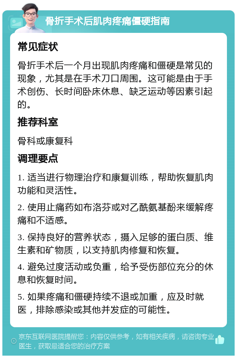 骨折手术后肌肉疼痛僵硬指南 常见症状 骨折手术后一个月出现肌肉疼痛和僵硬是常见的现象，尤其是在手术刀口周围。这可能是由于手术创伤、长时间卧床休息、缺乏运动等因素引起的。 推荐科室 骨科或康复科 调理要点 1. 适当进行物理治疗和康复训练，帮助恢复肌肉功能和灵活性。 2. 使用止痛药如布洛芬或对乙酰氨基酚来缓解疼痛和不适感。 3. 保持良好的营养状态，摄入足够的蛋白质、维生素和矿物质，以支持肌肉修复和恢复。 4. 避免过度活动或负重，给予受伤部位充分的休息和恢复时间。 5. 如果疼痛和僵硬持续不退或加重，应及时就医，排除感染或其他并发症的可能性。