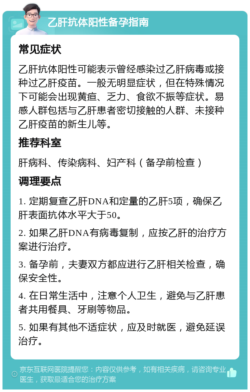 乙肝抗体阳性备孕指南 常见症状 乙肝抗体阳性可能表示曾经感染过乙肝病毒或接种过乙肝疫苗。一般无明显症状，但在特殊情况下可能会出现黄疸、乏力、食欲不振等症状。易感人群包括与乙肝患者密切接触的人群、未接种乙肝疫苗的新生儿等。 推荐科室 肝病科、传染病科、妇产科（备孕前检查） 调理要点 1. 定期复查乙肝DNA和定量的乙肝5项，确保乙肝表面抗体水平大于50。 2. 如果乙肝DNA有病毒复制，应按乙肝的治疗方案进行治疗。 3. 备孕前，夫妻双方都应进行乙肝相关检查，确保安全性。 4. 在日常生活中，注意个人卫生，避免与乙肝患者共用餐具、牙刷等物品。 5. 如果有其他不适症状，应及时就医，避免延误治疗。